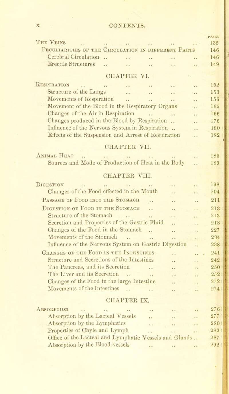 PAGE The Veins .. .. .. .. .. .. 135 Peculiarities op the Circulation in different Parts 146 Cerebral Circulation .. .. .. .. .. 146 Erectile Structures .. .. .. .. .. 149 CHAPTER VI. Kespiration .. .. .. .. .. .. 152 Structure of the Lungs .. .. .. .. 153 Movements of Respiration .. .. .. .. 156 Movement of the Blood in the Respiratory Organs .. 165 Changes of the Air in Respiration .. .. .. 166 Clianges produced in the Blood by Respiration .. .. 176 Influence of the Nervous System in Respiration .. .. 180 Effects of tlie Suspension and Arrest of Respiration .. 182 CHAPTER VII. Animal Heat .. .. .. .. .. .. 185 Sources and Mode of Production of Heat in the Body .. 189 CHAPTER Vni. Digestion Changes of the Food effected in the Moutli Passage of Pood into the Stomach Digestion of Food in the Stomach Structure of the Stomach Secretion and Properties of the Gastric Fluid Changes of the Food in tlie Stomacli Movements of the Stomacli Influence of the Nervous System on Gastric Digestion Changes of the Food in the Intestines Structure and Secretions of the Intestines The Pancreas, and its Secretion The Liver and its Secretion Changes of the Food in the large Intestine Movements of the Intestines .. CHAPTER IX. Absorption .. .. .. .. .. .. 276 Absorption by the Lacteal Vessels .. .. .. 277 Absorption by the Lymphatics .. .. .. 280 Properties of Chyle and Lymph .. .. .. 282 Office of the Lacteal and Lymphatic Vessels and Glands .. 287 Absorption by the Blood-vessels .. .. .. 292 204 211 213 213 218 227 234 238 241 242 250 252 272 274