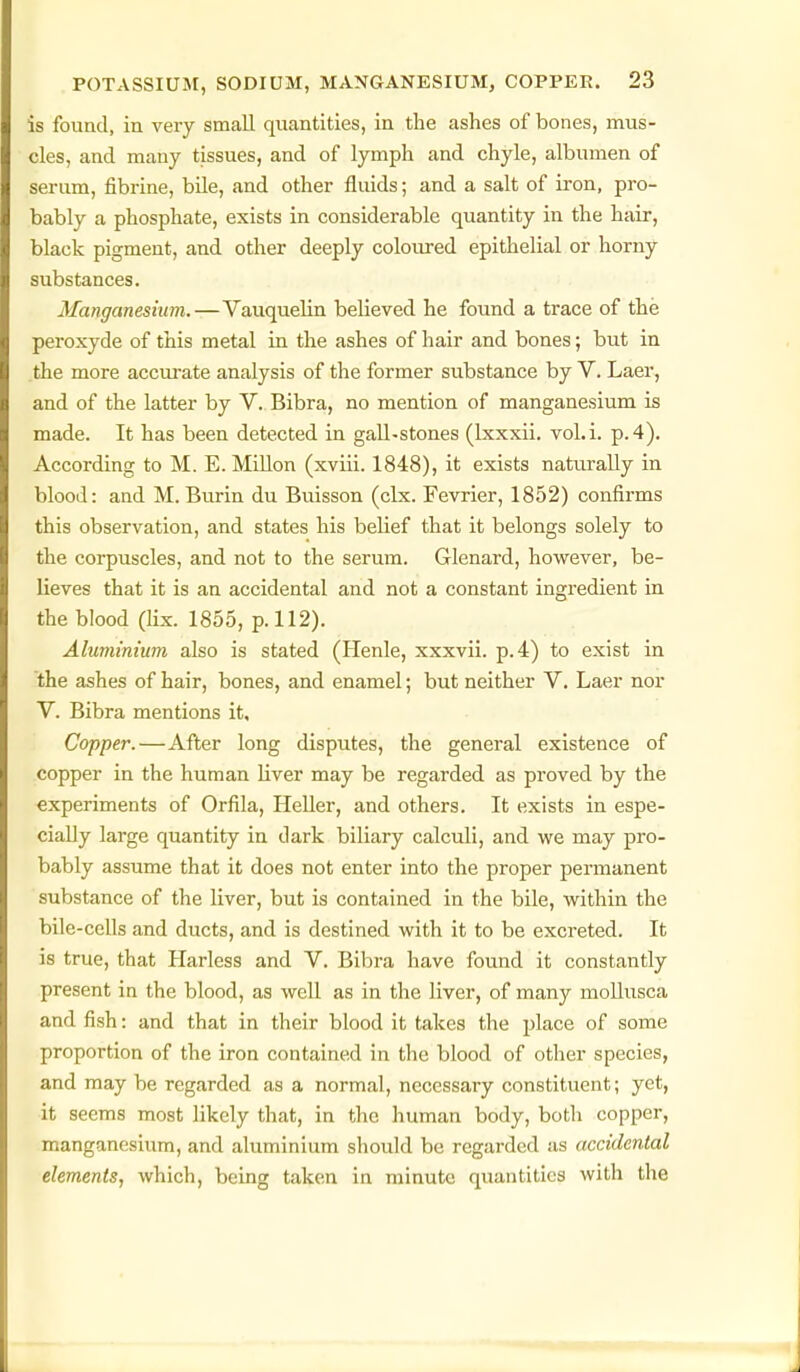 is found, in very small qviantities, in the ashes of bones, mus- cles, and many tissues, and of lymph and chyle, albumen of serum, fibrine, bile, and other fluids; and a salt of iron, pro- bably a phosphate, exists in considerable quantity in the hair, black pigment, and other deeply coloured epithelial or horny substances. Manganesium.—Vauquelin believed he found a trace of the peroxyde of this metal in the ashes of hair and bones; but in the more accurate analysis of the former substance by V. Laer, and of the latter by V. Bibra, no mention of manganesium is made. It has been detected in gall-stones (Ixxxii. vol.i. p. 4). According to M. E. Millon (xviii. 1848), it exists naturally in blood: and M. Burin du Buisson (clx. Fevrier, 1852) confirms this observation, and states his belief that it belongs solely to the corpuscles, and not to the serum. Glenard, however, be- lieves that it is an accidental and not a constant ingredient in the blood (lix. 1855, p. 112). Aluminium also is stated (Henle, xxxvii. p.4) to exist in the ashes of hair, bones, and enamel; but neither V. Laer nor V. Bibra mentions it. Copper.—After long disputes, the general existence of copper in the human Hver may be regarded as proved by the experiments of Orfila, Heller, and others. It exists in espe- cially large quantity in dark biliary calculi, and we may pro- bably assume that it does not enter into the proper permanent substance of the liver, but is contained in the bile, within the bile-cells and ducts, and is destined with it to be excreted. It is true, that Harless and V. Bibra have found it constantly present in the blood, as weU as in the liver, of many mollusca and fish: and that in their blood it takes the place of some proportion of the iron contained in the blood of other species, and may be regarded as a normal, necessary constituent; yet, ■it seems most likely that, in the human body, both copper, manganesium, and aluminium should be regarded as accidental elements, which, being taken in minute quantities with the