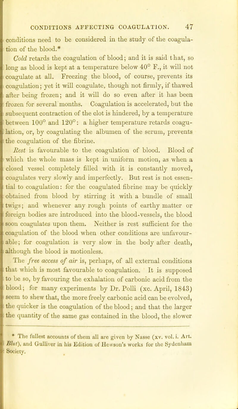 conditions need to be considered in the study of tlie coagula- tion of the blood.* Cold retards the coagulation of blood; and it is said that, so long as blood is kept at a temperature below 40° F., it will not coagulate at all. Freezing the blood, of course, prevents its coagulation; yet it will coagulate, though not firmly, if thawed after being frozen; and it mil do so even after it has been frozen for several months. Coagulation is accelerated, but the subsequent contraction of the clot is hindered, by a temperature between 100° and 120°: a higher temperature retards coagu- lation, or, by coagulating the albumen of the serum, prevents the coagulation of the fibrine. Rest is favourable to the coagulation of blood. Blood of which the whole mass is kept in uniform motion, as when a closed vessel completely filled with it is constantly moved, coagulates very slowly and imperfectly. But rest is not essen- tial to coagulation: for the coagulated fibrine may be qiuckly obtained from blood by stirring it with a bundle of small twigs; and whenever any rough points of earthy matter or foreign bodies are introduced into the blood-vessels, the blood soon coagrdates upon them. Neither is rest sufficient for the coagulation of the blood when other conditions are unfavom*- able; for coagulation is very slow in the body after death, although the blood is motionless. The free access of air is, perhaps, of all external conditions that which is most favourable to coagulation. It is supposed to be so, by favouring the exhalation of carbonic acid from the blood; for many experiments by Dr. PolU (xc. April, 1843) seem to shew that, the more freely carbonic acid can be evolved, the quicker is the coagulation of the blood; and that the larger the quantity of the same gas contained in the blood, the slower * The fullest accounts of them nil ave given by Nasse (xv. vol. i. Art. Blut), and Gulliver in his Edition of Hewson's works for the Sydenham Society.