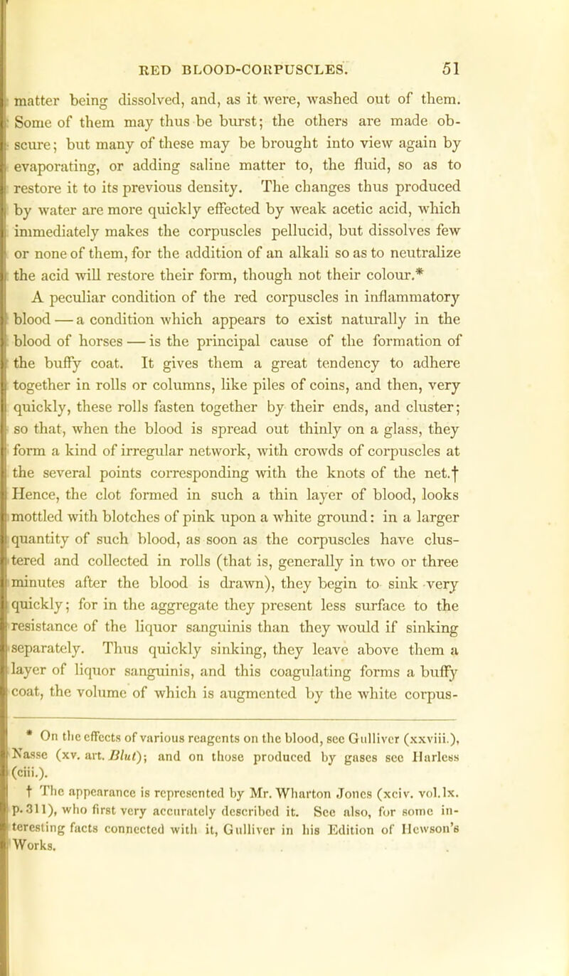 matter being dissolved, and, as it were, washed out of them. : Some of them may thus be burst; the others are made ob- • scure; but many of these may be brought into view again by ; evaporating, or adding saline matter to, the fluid, so as to restore it to its previous density. The changes thus produced by water are more quickly elFected by weak acetic acid, which immediately makes the corpuscles pellucid, but dissolves few or none of them, for the addition of an alkali so as to neutralize : the acid will restore their form, though not their colour.* A peculiar condition of the red corpuscles in inflammatory blood — a condition which appears to exist naturally in the blood of horses — is the principal cause of the formation of the buffy coat. It gives them a great tendency to adhere together in rolls or columns, like piles of coins, and then, very quickly, these rolls fasten together by their ends, and cluster; so that, when the blood is spread out thinly on a glass, they ' form a kind of irregular network, with crowds of corpuscles at the several points corresponding with the knots of the net.j Hence, the clot formed in such a thin layer of blood, looks I mottled with blotches of pink upon a white ground: in a larger [quantity of such blood, as soon as the corpuscles have clus- itered and collected in rolls (that is, generally in two or three iminutes after the blood is drawn), they begin to sink very [ quickly; for in the aggregate they present less surface to the ■resistance of the liquor sanguinis than they Avould if sinking •separately. Thus quickly sinking, they leave above them a layer of liquor sangiunis, and this coagulating forms a buffy coat, the volume of which is augmented by the white corpus- • On the effects of various reagents on the blood, see Gulliver (.\xviii.), ■Nasse (xv. an. Bluf); and on those produced by gases sec Harless (ciii.). t The appearance is represented by Mr. Wharton Jones (xciv. vol.lx. p. 311), who first very accurately described it. See also, for some in- teresting facts connected with it, Gulliver in his Edition of Ilcwson's IWorks.