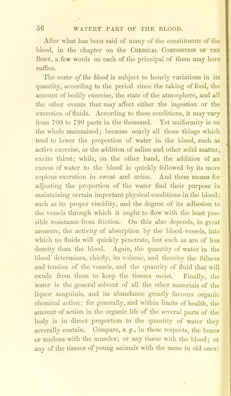 After what has been said of many of the constituents of the blood, in the chapter on the Chemical Composition of the Body, a few words on each of the principal of them may here suffice. The water of the blood is subject to hourly variations in its quantity, according to the period since the taking of food, the amount of bodily exercise, the state of the atmosphere, and all the other events that may affect either the ingestion or the excretion of fluids. According to these conditions, it may vary from 700 to 790 parts in the thousand. Yet uniformity is on the whole maintained; because nearly all those things Avhich tend to lower the proportion of water in the blood, such as active exercise, or the addition of saline and other solid matter, excite thirst; while, on the other hand, the addition of an excess of water to the blood is quickly followed by its more copious excretion in sweat and urine. And these means for adjusting the proportion of the water find their purpose in maintaining certain important physical conditions in the blood; such as its proper viscidity, and the degree of its adhesion to the vessels through which it ought to flow with the least pos- sible resistance from fi-iction. On this also depends, in great measure, the activity of absorption by the blood-vessels, into which no fluids will quickly penetrate, but such as are of less density than the blood. Again, the quantity of water in the blood determines, chiefly, its volume, and thereby the fulness and tension of the vessels, and the quantity of fluid that will exude from them to keep the tissues moist. Finally, the water is the general solvent of aU the other materials of the liquor sanguinis, and its abmidance greatly favours organic chemical action: for generally, and A^dthin limits of health, the amount of action in the organic life of the several parts of the body is in direct proportion to the quantity of water they severally contain. Compare, e. g., in these respects, the bones or tendons Avith the muscles; or any tissue with the blood; or any of the tissues of young animals with the same in old ones: