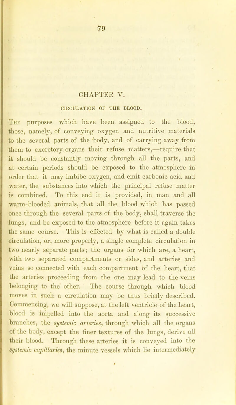 CHAPTER V. CIRCULATION OF THE BLOOD. The purposes which have been assigned to the blood, those, namel}', of conveying oxygen and nutritive materials to the several parts of the body, and of carrying away from them to excretory organs theia- refuse matters,—require that it should be constantly moving through all the parts, and at certain periods should be exposed to the atmosphere in order that it may imbibe oxygen, and emit carbonic acid and water, the substances into which the principal refuse matter is combined. To this end it is provided, in man and all warm-blooded animals, that all the blood which has passed once through the several parts of the body, shall traverse the limgs, and be exposed to the atmosphere before it again takes the same course. This is eiFected by what is called a double circulation, or, more properly, a single complete circulation in two nearly separate parts; the organs for which are, a heart, with two separated compartments or sides, and arteries and veins so connected with each compartment of the heart, that the arteries proceeding from the one may lead to the veins belonging to the other. The course through which blood moves in such a circulation may be thus briefly described. Commencing, we will suppose, at the left ventricle of the heart, blood is impelled into the aorta and along its successive branches, the systemic arteries, through which all the organs of the body, except the finer textures of the lungs, derive all their blood. Through these arteries it is conveyed into the systemic capillaries, the minute vessels which lie intennediately