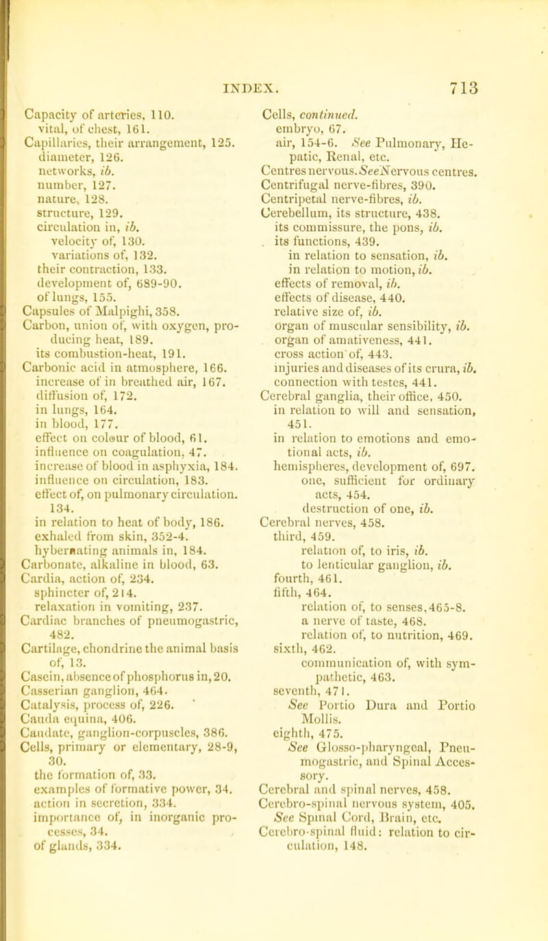 Capacity of arteries. 110. vital, of clicst, 161. Ciipiilarics, their arrangement, 125. diameter, 126. networlcs, ib. number, 127. nature.. 128. structure, 129. circulation in, ib. velocit}- of, 130. variations of, 132. their contraction, 133. development of, 689-90. of lungs, 155. Capsules of Malpiglii, 358. Carbon, union of, with oxygen, pro- ducing heat, 189. its combustion-heat, 191. Carbonic acid in atmosphere, 166. increase of in breathed air, 167. diffusion of, 172. in lungs, 164. in blood, 177. effect on colour of blood, 61. influence on coagulation, 47. increase of blood in asphyxia, 184. influence on circulation, 183. effect of, on pulmonary circulation. 134. in relation to heat of body, 186. exhaled from skin, 352-4. hybernating animals in, 184. Carbonate, alkaline in blood, 63. Cardia, action of, 234. sphincter of, 214. relaxation in vomiting, 237. Cardiac branches of pneumogastric, 482. Cartilage, chondrine the animal basis of, 13. Casein, absence of phosphorus in, 20. Casscrian ganglion, 464. Catalysis, process of, 226. Cauda equina, 406. Caudate, ganglion-corpuscles, 38G. Cells, primary or elementary, 28-9, 30. the formation of, 33. examples of formative power, 34. action in secretion, 334. importance of, in inorganic pro- cesses, 34. of glands, 334. Cells, continued. embryo, 67. air, 154-6. See Pulmonary, He- patic, Eenal, etc. Centres nervous.-SeeiVei-vous centres. Centrifugal nerve-fibres, 390. Centripetal nerve-fibres, ib. Cerebellum, its structure, 438. its commissure, the pons, ib. . its functions, 439. in relation to sensation, ib. in relation to motion, ib. eflFects of removal, ib. effects of disease, 440. relative size of, ib. organ of muscular sensibility, ib. organ of amativeness, 441. cross action of, 443. injuries and diseases of its crura, ib, connection with testes, 441. Cerebral ganglia, their office, 450. in relation to will and sensation, 451. in relation to emotions and emo- tional acts, ib. hemispheres, development of, 697. one, sufficient for ordinary acts, 454. destruction of one, ib. Cerebral nerves, 458. third, 459. relation of, to iris, ib. to lenticular ganglion, ib. fourth, 461. fifth, 464. relation of, to senses,465-8. a nerve of taste, 468. relation of, to nutrition, 469. sixth, 462. communication of, with sym- pathetic, 463. seventh, 471. See Portio Dura and Portio Mollis, eighth, 475. See Glosso-pharyngeal, Pneu- mogastric, and Spinal Acces- sory. Cerebral and spinal nerves, 458. Ccrobro-spinal nervous system, 405. See Spmal Cord, Brain, etc. Cci'cbro-spinal fluid: relation to cir- culation, 148.