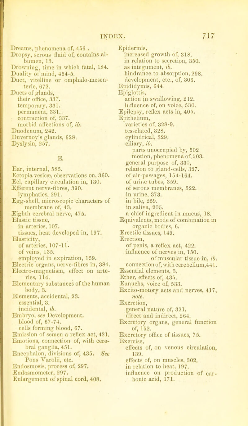 Dreams, plionomeiia of, 456 . Drojisy, serous fluid of, contains al- bumen, 13. Drowning, time in which, fatal, 184. Duality of mind, 454-5. Duct, vitelline or omphalo-mcsen- teric, 672. Ducts of trlands, their office, 3-37. temporary, 331. permanent, 331. contraction of, 337. morbid ati'cctions of, ib. Duodenum, 242. Duvernoy's glands, 628. Dyslysin, 257. E. Ear, internal, 585. Ectopia vesicte, observations on, 360. Eel, capillary circulation in, 130. Efferent nerve-fibres, 390. lymphatics, 291. Egg-shell, microscopic characters of membrane of, 43. Eighth cerebral nerve, 475. EUistic tissue, in arteries, 107. tissues, heat developed in, 197. Elasticity, of .arteries, 107-11. of veins, 135. employed in expiration, 159. Electric organs, nerve-fibres in, 384. Electro-magnetism, effect on arte- ries, 114. Elementary substances of the human body, 3. Elements, accidental, 23. essential, 3. incidental, ib. Embryo, sec Development. blood of, 67-74. cells forming blood, 67. Emission of semen a rcHcx act, 421. Emotions, connection of, with ccre- ijral ganglia, 451. Encephalon, divisions of, 435. See Pons Varolii, etc. Endosmosis, process of, 297. Endosmomcter, 297. Enlargement oi' spinal cord, 408. Epidermis, increased growth of, 318. in relation to secretion, 350. as integument, ib. hindrance to absorption, 298. development, etc., of, 306. Epididymis, 644 Epiglottis, action in swallowing, 212. influence of, on voice, 530. Epilepsy, reflex acts in, 405. Epithelium, varieties of, 328-9. tcsselated, 328. cylindrical, 329, ciliary, ib. parts unoccupied by, 502 motion, phenomena of, 503. general purpose of, 330, relation to gland-cells, 327. of air-passages, 154-164. of uriiie tubes, 359. of serous membranes, 322. in urine, 373. in bile, 259. in saliva, 205. a chief ingredient in mucus, 18. Equivalents, mode of combination in organic bodies, 6. Erectile tissues, 149. Erection, of penis, a reflex act, 422. influence of nerves in, 150. of muscular tissue in, ib. connection of, with cerebellum,441. Essential elements, 3. Ether, efiects of, 435. Eunuchs, voice of, 533. Excito-motory acts and nerves, 417, note. E.xcretion, general nature of, 321. direct and indirect, 264. Excretory organs, general function of, 152. Excretory office of tissues, 75. Exercise, effects of, on venous circulation, 1.39. eflccts of, on muscles, 302. in relation to heat, 197. influence on production of car- bonic acid, 171.