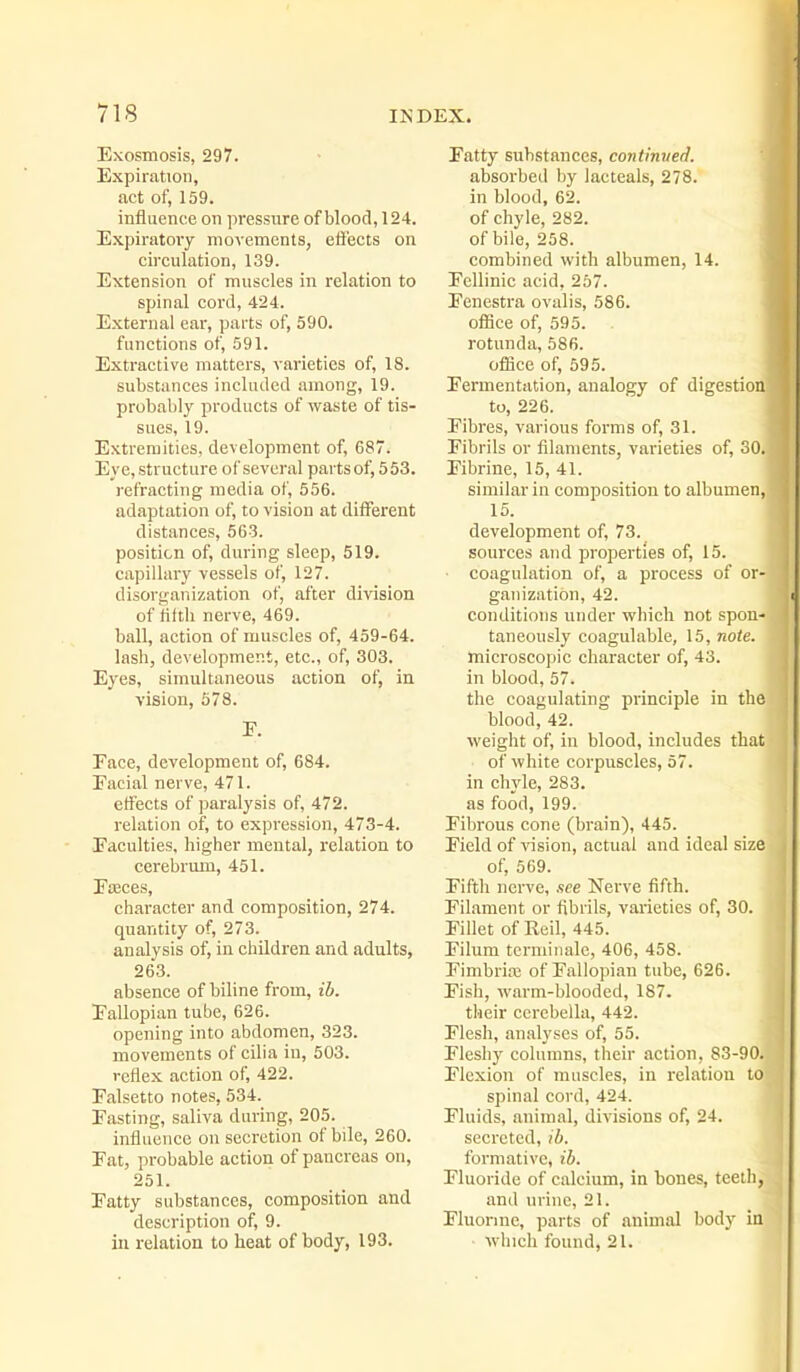 Exosmosis, 297. Expiration, act of, 159. influence on pressure of blood, 124. Expiratoiy movements, efl'ects on circulation, 139. Extension of muscles in relation to spinal cord, 424. External ear, parts of, 590. functions of, 591. Extractive matters, varieties of, 18. substances included among, 19. probably products of waste of tis- sues, 19. Extremities, development of, 687. Eye, structure of several parts of, 553. refracting media of, 556. adaptation of, to vision at different distances, 563. position of, during sleep, 519. capillary vessels of, 127. disorganization of, after division of fifth nerve, 469. ball, action of muscles of, 459-64. lash, development, etc., of, 303. Eyes, simultaneous action of, in vision, 578. F. Face, development of, 684. Facial nerve, 471. effects of paralysis of, 472. relation of, to expression, 473-4. Faculties, higher mental, relation to cerebrum, 451. Faeces, character and composition, 274. quantity of, 273. analysis of, in children and adults, 263. absence of biline from, ib. Fallopian tube, 626. opening into abdomen, 323. movements of cilia in, 503. reflex action of, 422. Falsetto notes, 534. Fasting, saliva during, 205. influence on secretion of bile, 260. Fat, probable action of pancreas on, 251. Fatty substances, composition and description of, 9. in relation to heat of body, 193. Fatty substances, continued. absorbed by lacteals, 278. in blood, 62. of chyle, 282. of bile, 258. combined with albumen, 14. Fellinic acid, 267. Fenestra ovalis, 586. office of, 595. rotunda, 586. ofSce of, 595. Fermentation, analogy of digestion to, 226. Fibres, various forms of, 31. Fibrils or filaments, varieties of, 30. Fibrine, 15, 41. similar in composition to albumen, 15. development of, 73. sources and properties of, 15. ■ coagulation of, a process of or- ganization, 42. conditions under which not spon- taneously coagulable, 15, note. microscopic character of, 43. in blood, 57. the coagulating principle in the blood, 42. weight of, in blood, includes that • of white corpuscles, 57. in chyle, 283. as food, 199. Fibrous cone (brain), 445. Field of vision, actual and ideal size of, 569. Fifth nerve, see Nerve fifth. Filament or fibrils, vai-ieties of, 30. Fillet of Rcil, 445. Filum tcrminale, 406, 458. Fimbrias of Fallopian tube, 626. Fish, warm-blooded, 187. their cerebella, 442. Flesh, analyses of, 55. Fleshy columns, their action, 83-90. Flexion of muscles, in i-elation to- spinal cord, 424. Fluids, animal, divisions of, 24. secreted, ib. formative, ib. Fluoride of calcium, in bones, teeth, and urine, 21. Fluorine, parts of animal body in which found, 21.