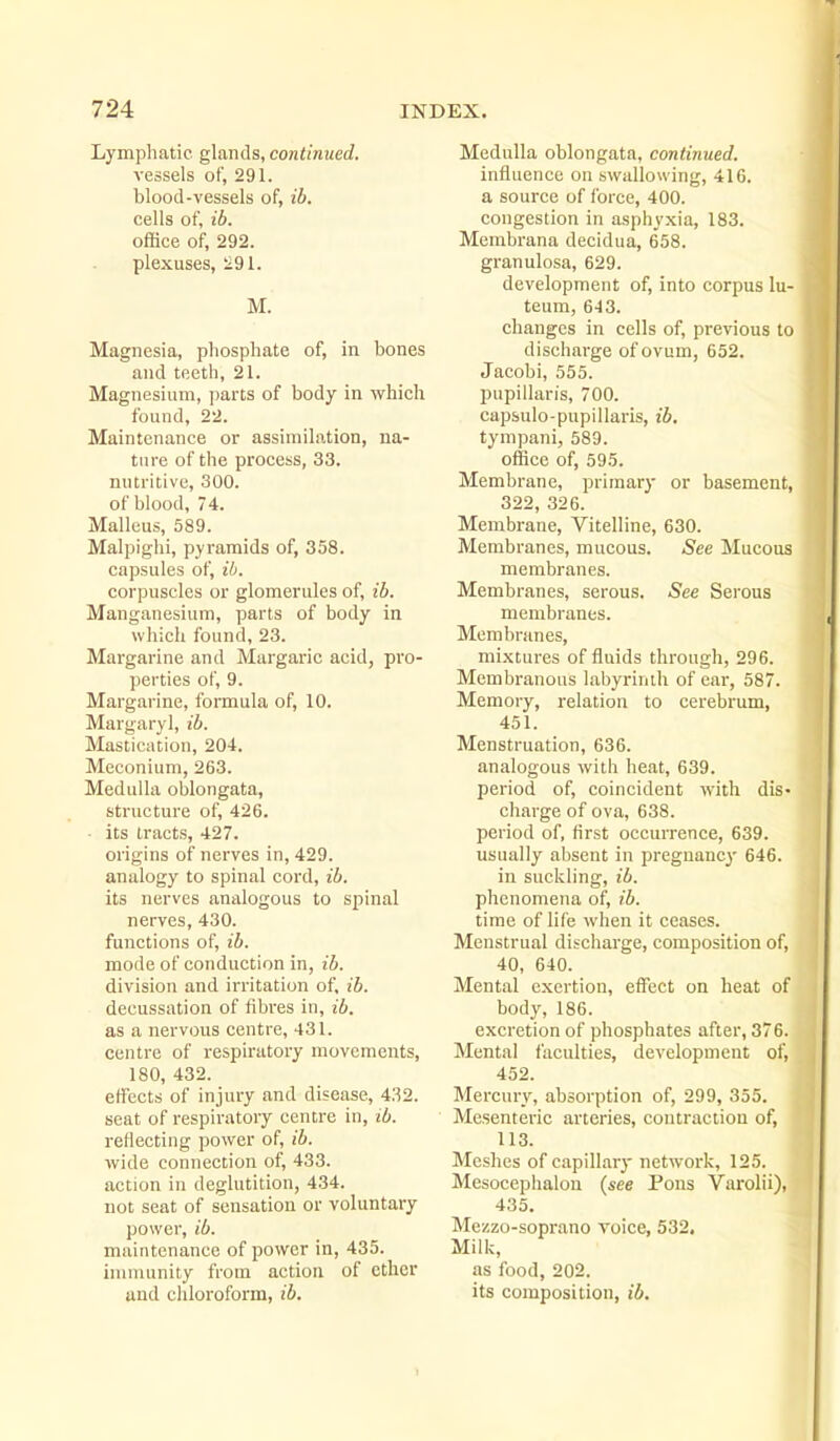 Lymphatic, glands, continued. vessels of, 291. blood-vessels of, ib. cells of, ib. office of, 292. plexuses, 291. M. Magnesia, phosphate of, in bones and teeth, 21. Magnesium, jiarts of body in which found, 22. Maintenance or assimilation, na- ture of the process, 33. nutritive, 300. of blood, 74. Malleus, 589. Malpighi, pyramids of, 358. capsules of, ib. corpuscles or glomerules of, ib. Manganesium, parts of body in which found, 23. Margarine and Margaric acid, pro- perties of, 9. Margarine, formula of, 10. Margaryl, ib. Mastication, 204. Meconium, 263. Medulla oblongata, structure of, 426. • its tracts, 427. origins of nerves in, 429. analogy to spinal cord, ib. its nerves analogous to spinal nerves, 430. functions of, ib. mode of conduction in, ib. division and irritation of, ib. decussation of fibres in, ib. as a nervous centre, 431. centre of respiratory movements, 180, 432. effects of injury and disease, 432. seat of respiratory centre in, ib. reflecting power of, ib. wide connection of, 433. action in deglutition, 434. not seat of sensation or voluntary power, ib. maintenance of power in, 435. immunity from action of ether and chloroform, ib. Medulla oblongata, continued. influence on swallowing, 416. a source of force, 400. congestion in asphyxia, 183. Membrana decidua, 658. granulosa, 629. development of, into corpus lu- teum, 643. changes in cells of, previous to discharge of ovum, 652. Jacobi, 555. pupillaris, 700. capsulo-pupillaris, ib. tympani, 589. office of, 595. Membrane, primary or basement, 322, 326. Membrane, Vitelline, 630. Membranes, mucous. .See Mucous membranes. Membranes, serous. See Serous membranes. Membranes, mixtures of fluids through, 296. Membranous labyrinih of ear, 587. Memory, relation to cerebrum, 451. Menstruation, 636. analogous with heat, 639. period of, coincident with dis- charge of ova, 638. period of, first occurrence, 639. usually absent in pregnancy- 646. in suckling, ib. phenomena of, ib. time of life when it ceases. Menstrual discharge, composition of, 40, 640. Mental exertion, effect on heat of body, 186. excretion of phosphates after, 376. Mental faculties, development of, 452. Mercury, absorption of, 299, 355. Mesenteric arteries, contraction of, 113. Meshes of capillary network, 125. Mesocephalou (see Pons Varolii), 435. Mezzo-soprano voice, 532. Milk, as food, 202. its composition, ib.