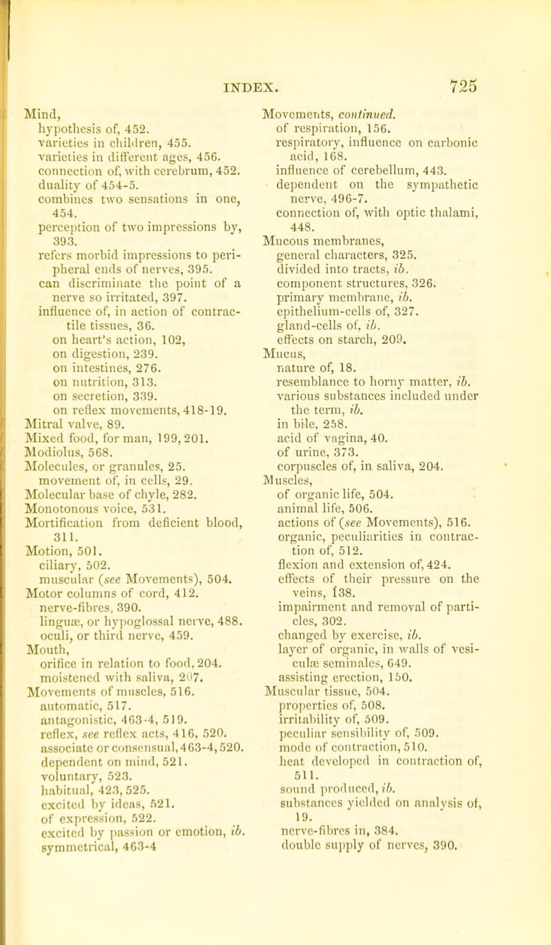 Mind, hypothesis of, 452. varieties in cliililren, 455. varieties in tlifierciit ages, 456. connection of, with cerebrum, 452. duality of 454-5. combines two sensations in one, 454. perception of two impressions by, 393. refers morbid impressions to peri- pheral ends of nerves, 395. can discriminate tlie point of a nerve so irritated, 397. influence of, in action of contrac- tile tissues, 36. on heart's action, 102, on digestion, 239. on intestines, 276. on nutrition, 313. on secretion, 339. on reflex movements, 418-19. Mitral valve, 89. Mixed food, for man, 199,201. Modiolus, 568. Molecides, or granules, 25. movement of, in cells, 29. Molecular base of cliyle, 282. Monotonous voice, 531, Mortification from deficient blood, 311. Motion, 501. ciliary, 502. muscular (see Movements), 504. Motor columns of cord, 412. nerve-fibres, 390. linguae, or hypoglossal nerve, 488. oculi, or third nerve, 459. Mouth, orifice in relation to food, 204. moistened with saliva, 2ii7. Movements of muscles, 516. automatic, 517. antagonistic, 463-4, 519. reflex, see reflex acts, 416, 520. associate or consensual, 463-4,520. dependent on mind, 521. voluntary, 523. habitual, 423, 525. excited by ideas, 521. of expression, 522. excited by passion or emotion, ib. symmetrical, 463-4 Movements, continued. of respiration, 156. respiratory, influence on carbonic acid, 168. influence of cerebellum, 443. dependent on the sympathetic nerve, 496-7. connection of, with optic thalami, 448. Mucous membranes, general characters, 325. divided into tracts, ib. component structures, 326. primary memln-ane, ib. epithelium-cells of, 327. gland-cells of, ib. effects on starch, 209. Mucus, nature of, 18. resemblance to horny matter, ib. various substances included under the term, ib. in bile, 258. acid of vagina, 40. of urine, 373. corpuscles of, in saliva, 204. Muscles, of organic life, 504. animal life, 506. actions of (see Movements), 516. organic, peculiarities in contrac- tion of, 512. flexion and extension of, 424. effects of their pressure on the veins, 138. impairment and removal of parti- cles, 302. changed by exercise, ib. layer of organic, in walls of vesi- culai seminales, 649. assisting erection, 160. Muscular tissue, 504. properties of, 508. irritability of, 509. peculiar sensiliility of, 509. mode of contraction, 510. heat developed in contraction of, 511. sound produced, j'i. substances yielded on analysis of, 19. nerve-fibres in, 384. double supply of nerves, 390.
