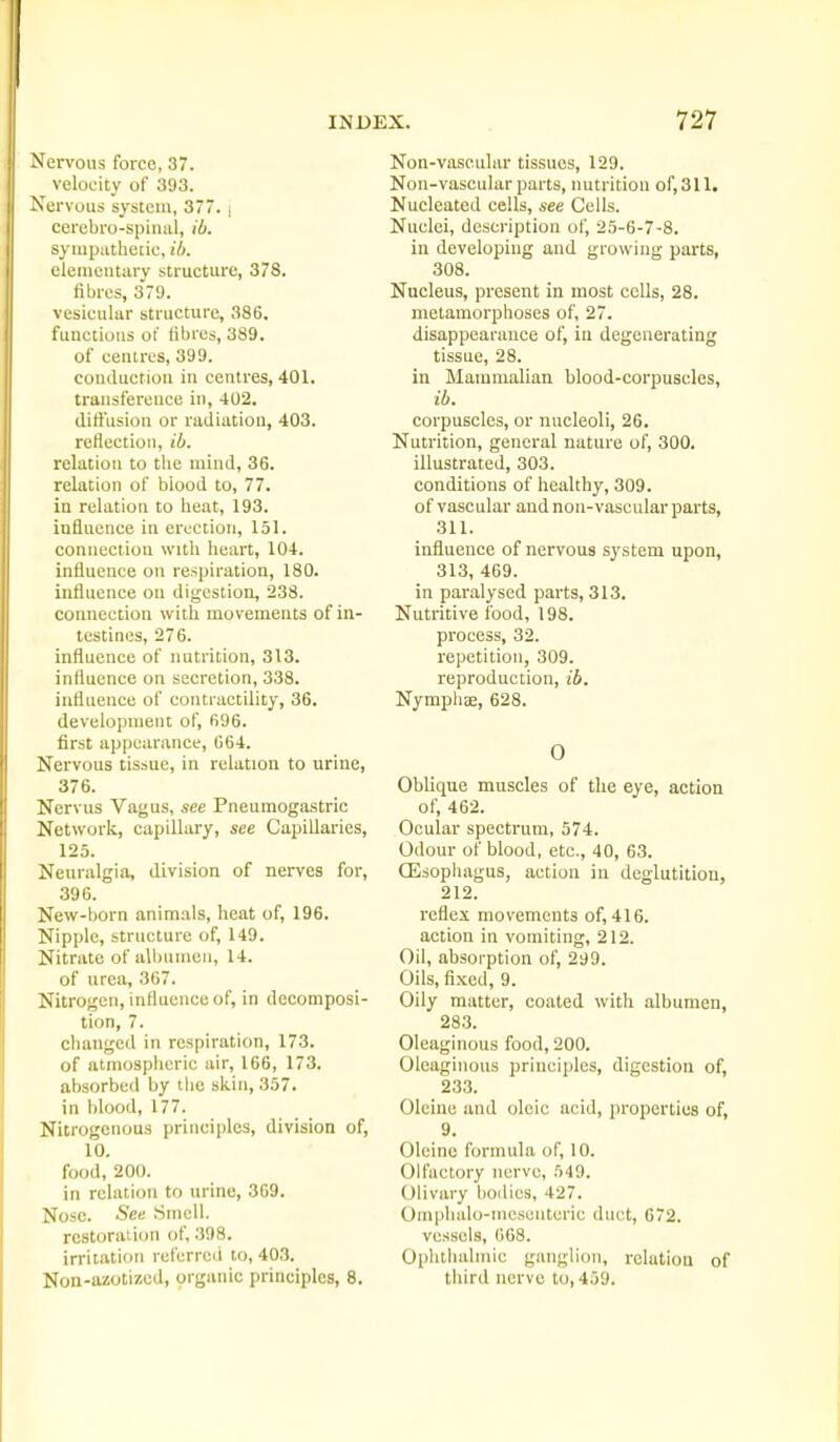 Nervous force, 37. velocity of 393. Nervous system, 377. j cercbro-spiiiiil, ib. sympathetic, ib. elementary structure, 378. fibres, 379. vesicular structure, 386, functions of fibres, 389. of centres, 399. conduction in centres, 401. transference in, 402. ditl'iision or radiation, 403. reflection, ib. relation to the mind, 36. relation of biood to, 77. in relation to heat, 193. influence in erection, 151. connection witli heart, 104. influence on respiration, 180. influence on digestion, 238. coimection with movements of in- testines, 276. influence of nutrition, 313. influence on secretion, 338. influence of contractility, 36. development of, 696. first appearance, 664. Nervous tissue, in relation to urine, 376. Nervus Vagus, see Pneumogastric Network, capillary, see Capillaries, 125. Neuralgia, division of nerves for, 396. New-born animals, heat of, 196. Nipple, structure of, 149. Nitrate of albumen, 14. of urea, 367. Nitrogen, influence of, in decomposi- tion, 7. changed in respiration, 173. of atmospiieric air, 166, 173. absorbed by the skin, 357. in blood, 177. Nitrogenous principles, division of, 10. food, 200. in relation to urine, 369. Nose. See Smell. restoration of, 398. in'itation referred to, 403. Non-azotizcd, organic principles, 8. Non-vaseular tissues, 129. Non-vascular parts, nutrition of,311. Nucleated cells, see Cells. Nuclei, description of, 25-6-7-8. in developing and growing parts, 308. Nucleus, present in most cells, 28. metamorphoses of, 27. disappearance of, in degenerating tissue, 28. in Mammalian blood-corpuscles, ib. corpuscles, or nucleoli, 26. Nutrition, general nature of, 300. illustrated, 303. conditions of healthy, 309. of vascular and non-vascular parts, 311. influence of nervous system upon, 313, 469. in paralysed parts, 313. Nutritive food, 198. process, 32. repetition, 309. reproduction, ib. Nymphae, 628. 0 Oblique muscles of the eye, action of, 462. Ocular spectrum, 574. Odour of blood, etc., 40, 63. CEsopliagus, action in deglutition, 212. reflex movements of, 416. action in vomiting, 212. Oil, absorption of, 299. Oils, fixed, 9. Oily matter, coated with albumen, 283. Oleaginous food, 200. Oleaginous principles, digestion of, 233. Olcine and oleic acid, properties of, 9. Olcine formula of, 10. Olfactory nerve, 549. Olivary bodies, 427. Omphalo-mescnteric duct, 672. vessels, 668. Ophthalmic ganglion, relation of third nerve to, 459.