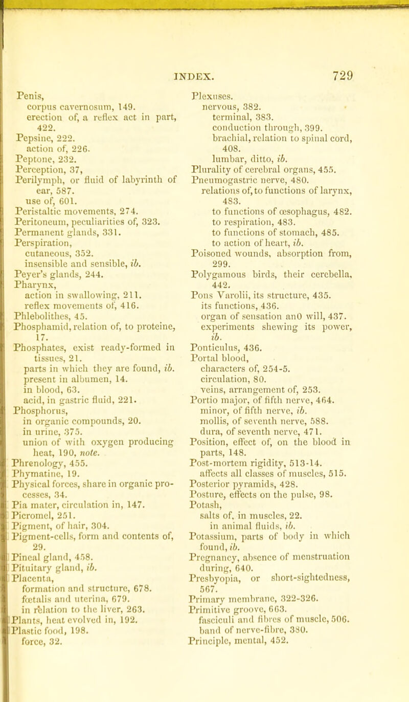 Penis, corpus cavcvnosiim, 149. erection of, a reflex act in part, 422. Pepsine, 222. action of, 226. Peptone, 232. Perception, 37, Perilymph, or fluid of labyrinth of ear, 587. use of, 601. Peristaltic movements, 274. Peritoneum, peculiarities of, 323. Permanent glands, 331. Perspiration, cutaneous, 352. insensible and sensible, ih. Peyer's glands, 244. Pharynx, action in swallowing, 211. reflex movements of, 416. Phlebolithes, 45. Phosphamid, relation of, to proteine, 17. Phosphates, exist ready-formed in tissues, 21. parts in which they are found, ib. present in albumen, 14. in blood, 63. acid, in gastric fluid, 221. Phosphorus, in organic compounds, 20. in urine, 375. union of with oxygen producing heat, 190, note. Phrenology, 455. Phymatinc, 19. Physical forces, share in organic pro- cesses, 34. Pia mater, circulation in, 147. Picromcl, 251. Pigment, of hair, 304. Pigmcnt-cclis, form and contents of, 29. '. Pineal gland, 458. i Pituitary gland, ib. ] Placenta, formation and structure, 678. fcetalis and uterina, 679. in relation to the liver, 263. Plants, heat evolved in, 192. Plastic food, 198. force, 32. Plexuses. nervous, 382. terminal, 383. conduction through, 399. brachial, relation to spinal cord, 408. lumbar, ditto, ib. Plurality of cerebral organs, 455. Pneumogastric nerve, 480. relations of, to functions of larynx, 483. to functions of oesophagus, 482. to respiration, 483. to functions of stomach, 485. to action of heart, ib. Poisoned wounds, absorption from, 299. Pol3'gamous birds, their cercbella, 442. Pons Varolii, its structure, 435. its functions, 436. organ of sensation anO will, 437. experiments shewing its power, ib. Ponticulus, 436. Portal blood, characters of, 254-5. circulation, 80. veins, arrangement of, 253. Portio major, of fifth nerve, 464. minor, of fifth nerve, ib. mollis, of sev enth nerve, 588. dura, of seventh nerve, 471. Position, effect of, on the blood in parts, 148. Post-mortem rigidity, 513-14. affects all classes of muscles, 515. Posterior pyramids, 428. Posture, etlects on the pulse, 98. Potash, salts of, in muscles, 22. in animal fluids, ib. Potassium, parts of body in which found, ib. Pregnancy, absence of menstruation during, 640. Presbyopia, or short-sightedness, 567. Primary membrane, 322-326. Primitive groove, 663. fasciculi and fibres of muscle, 506. band of ncrve-filire, 3S0. Principle, mental, 452.