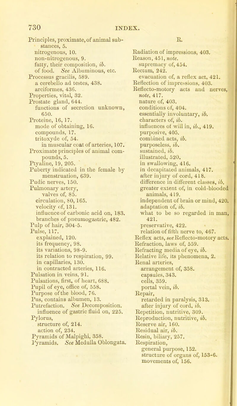Principles, proximate, of animal sub- stances, 5. nitrogenous, 10. non-nitrogenous, 9. fatty, tlieir composition, ib. of food. -See Albuminous, etc. Processus gracilis, .589. a cerebello ad testes, 438. arciformes, 436. Properties, vital, 32. Prostate gland, 644. functions of secretion unknown, 650. Proteine, 16,17. mode of obtaining, 16. compounds, 17. tritoxyde of, 54. in muscular coat of arteries, 107. Proximate princijiles of animal com- pounds, 5. Ptyaline, 19, 205. Puberty indicated in the female by menstruation, 639. Pudic nerves, 150. Pulmonary artery, valves of, 85. circulation, SO, 165. velocity of, 131. influence of carbonic acid on, 183. branches of pneumogastric, 482. Pulp of hair, 304-5. Pulse, 117. explained, 120. its frequency, 98. its variations, 98-9. its relation to respiration, 99. in capillaries, 130. in contracted arteries, 116. Pulsation in veins, 91. Pulsations, first, of heart, 688. Pupil of eye, office of, 558. Purpose of the blood, 76. Pus, contains alliumen, 13. Putrefaction. See Decomposition. influence of gastric fluid on, 225. Pylorus, structure of, 214. action of, 234. Pyramids of Malpighi, 358. Pyramids. See Medulla Oblongata. E. Radiation of impressions, 403. Eeason, 451, note. supremacy of, 454. Rectum, 242. evacuation of, a reflex act, 421. Reflection of impressions, 403. Reflecto-motory acts and nerves, note, 417. nature of, 403. conditions of, 404. essentially involuntary, ib. characters of, ib. influences of will in, ib., 419. purposive, 405. combined acts, ib. purposeless, ib. sustained, ib. illustrated, 520. in swallowing, 416. in decapitated animals, 417. after injiu'y of cord, 418. difiference in different classes, ib. greater extent of, in cold-blooded animals, 419. independent of brain or mind, 420. adaptation of, ib. what to be so regarded in man, ■ 421. preservative, 422. relation of fifth nerve to, 467. Reflex acts, Aee Reflecto-motory acts. Refraction, laws of, 559. Refracting media of eye, ib. Relative life, its phenomena, 2. Renal arteries, arrangement of, 358. capsules, 343. cells, 359. portal vein, ib. 'I Repair, retarded in paralysis, 313. after injiuy of cord, ib. Repetition, nutritive, 309. Reproduction, nutritive, ib. Reserve air, 160. Residual air, ib. Resin, biliary, 257. Respu-ation, genend purpose, 152. structure of organs of, 153-6. movements of, 156.