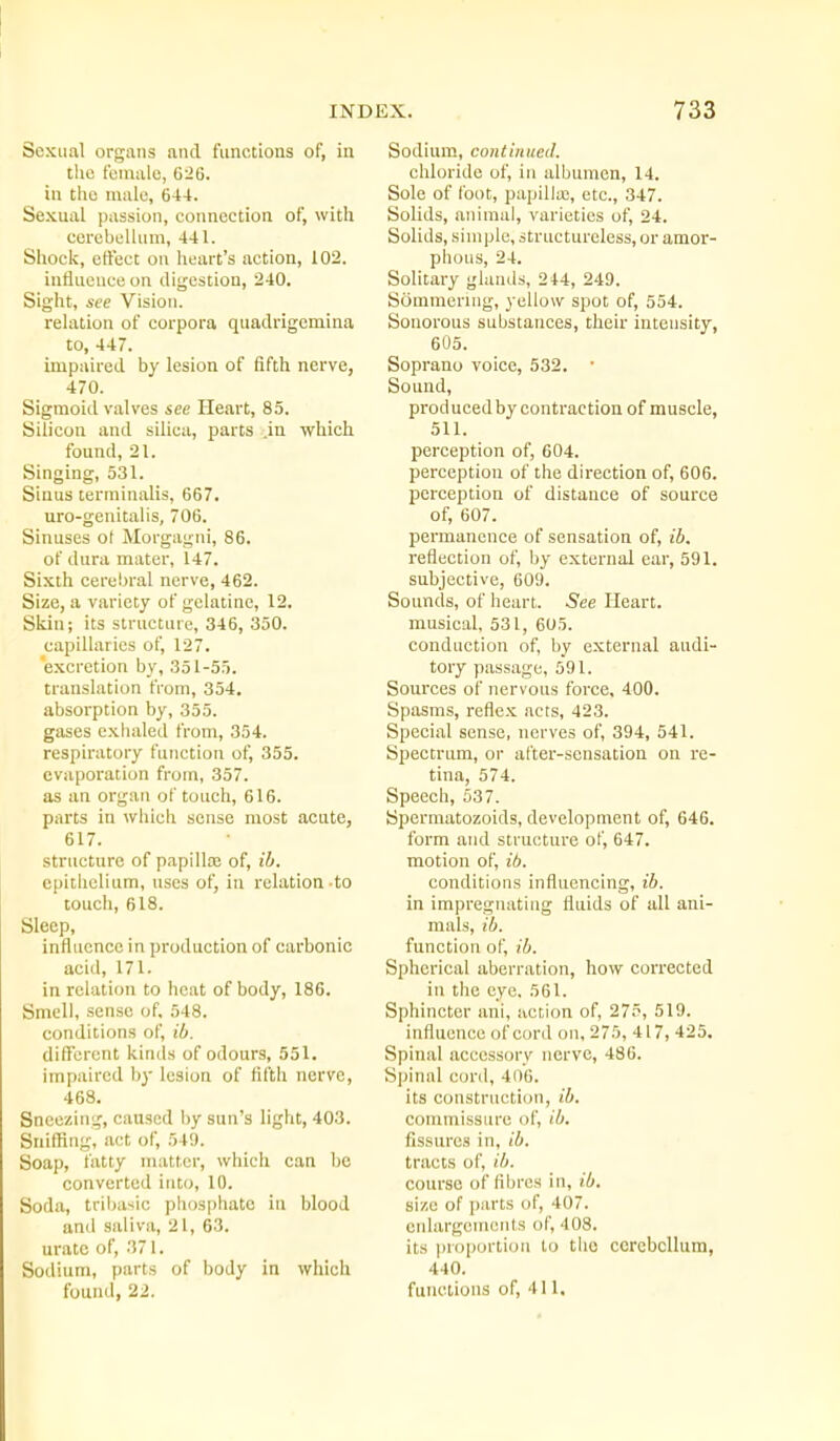 Sexual organs and functions of, in the female, 626. in the male, 644. Sexual passion, connection of, with cerebellum, 441. Shock, etfecc on heart's action, 102. influence on digestion, 240. Sight, see Vision, relation of corpora quadrigcmina to, 447. impaired by lesion of fifth nerve, 470. Sigmoid valves see Heart, 85. Silicon and silica, parts .in which found, 21. Singing, 531. Sinus terminalis, 667. uro-genitalis, 706. Sinuses ot Morgagni, 86. of dura mater, 147. Sixth cerebral nerve, 462. Size, a variety of gelatine, 12. Skin; its structure, 346, 350. capillaries of, 127. excretion by, 351-55. translation from, 354. absorption by, 355. gases exhaled from, 354. respiratory function of, 355. evaporation from, 357. as an organ of touch, 616. parts in which sense most acute, 617. structure of papillaj of, ib. epithelium, uses of, in relation-to touch, 618. Sleep, influence in production of carbonic acid, 171. in relation to heat of body, 186. Smell, sense of. 548. conditions of, ib. different kinds of odours, 551. impaired by lesion of fifth nerve, 468. Sneezing, caused by sun's light, 403. Sniffing, act of, 549. Soap, fatty matter, which can be converted into, 10. Soda, tribasic pliosphate in blood anil saliva, 21, 63. urate of, 371. Sodium, parts of body in which found, 22. Sodium, continued. chloride of, in albumen, 14. Sole of foot, papillte, etc., 347. Solids, animal, varieties of, 24. Solids, simple, structureless, or amor- phous, 24. Solitary glands, 244, 249. Sommenng, yellow spot of, 554. Sonorous substances, their intensity, 605. Soprano voice, 532. • Sound, produced by contraction of muscle, 511. perception of, 604. perception of the direction of, 606. perception of distance of source of, 607. permanence of sensation of, ib. I'eflection of, by external ear, 591. subjective, 609. Sounds, of heart. See Heart. musical, 531, 605. conduction of, by external audi- tory passage, 591. Sources of nervous force, 400. Spasms, reflex acts, 423. Special sense, nerves of, 394, 541. Spectrum, or after-sensation on re- tina, 574. Speech, 537. Spermatozoids, development of, 646. form and structure of, 647. motion of, ib. conditions influencing, ib. in impregnating fluids of all ani- mals, ib. function of, ib. Spherical aberration, how corrected in the eye. 561. Sphincter ani, action of, 275, 519. influence of cord on, 275, 417, 425. Spinal accessory nerve, 486. Spinal cord, 406. its construction, ib. commissure of, ib. fissures in, ib. tracts of, ib. course of fibres in, ib. size of i)arts of, 407. enlargements of, 408. its proportion to the cerebellum, 440. functions of, 411.