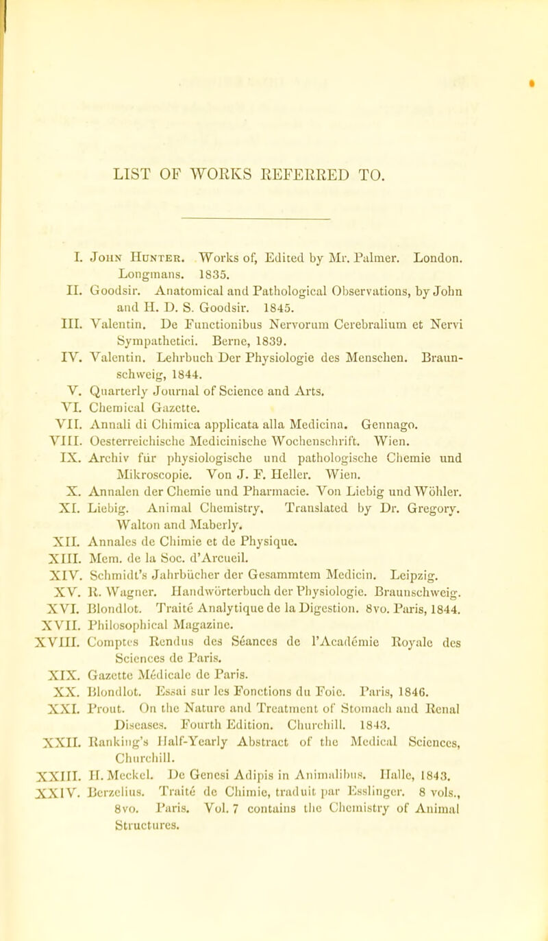 LIST OF WORKS REFERRED TO. I. John Hunter, Works of, Edited by Mr. Piilmer. London. Longmans. 1835. IL Goodsir. Anatomical and Pathological Observations, by John and H. D. S. Goodsir. 1845. III. Valentin. De Fnnetionibus Nervorum Cerebralium et Nervi Sympathetici. Berne, 1839. IV. Valentin. Lehrbuch Der Physiologic des Menschen. Braun- schweig, 1844. V. Quarterly Journal of Science and Arts. VI. Chemical Gazette. VII. Annali di Chiraica applicata alia Medicina. Gennago. VIII. Oesterreichischc Medicinische Wochenschrift. Wien. IX. Archiv fiir physiologische und pathologisclie Chemie und Mikroscopie. Von J. P. Heller. Wien. X. Annalen der Chemie und Pharmacie. Von Licbig undWbhler. XI. Liebig. Animal Chemistry, Translated by Dr. Gregory. Walton and Maberly. XII. Annales de Chimie et de Physique. XIII. Mem. de la Soc. d'Arcueil. XIV. Schmidt's Jahrbiicher der Gesammtem Medicin. Leipzig. XV. H. Wagner. Handwbrterbuch der Physiologic. Braunschweig. XVI. Blondlot. Traitc Analytiquede la Digestion. 8vo. Paris, 1844. XVII. Philosophical Magazine. XVIII. Comptcs Rcndus des Seances de TAcadcmie Royalc des Sciences de Paris. XIX. Gazette Medicalc de Paris. XX. Blondlot. Essai sur Ics Fonctions du Poic. Paris, 1846. XXI. Prout. On the Nature and Treatment of Stomach and Renal Diseases. Fourth Edition. Churchill. 1843. XXII. Rankiiig's Half-Yearly Abstract of the Medical Sciences, Churchill. XXIII. II. Meckel. De Gencsi Ad ipis in Aniniulilnis. Halle, 1843. XXIV. Bcrzclius. Traitu de Chimie, traduit par Esslingcr. 8 vols., 8vo. Paris. Vol.7 contains the Chemistry of Animal Structures.