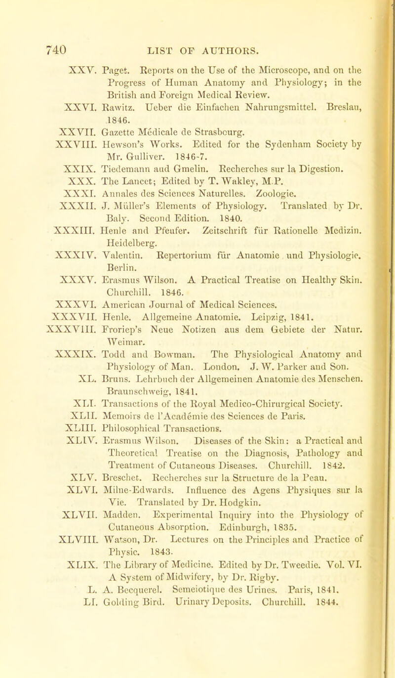 XXV. Paget. Kepoi ts on the Use of the Microscope, and on the Progress of Human Anatomy and Physiology; in the British and Foreign Medical Review. XXVI. Rawitz. Ueber die Einfachen Nahrungsmittel. Breslau, 1846. XXVII. Gazette Medicale de Strasbourg. XXVIII. Hewson's Works. Edited for the Sydenham Society by Mr. Gulliver. 1846-7. XXIX. Tiedemann aud Gmelin. Recherches sur la Digestion. XXX. The Lancet; Edited by T. Wakley, M.P. XXXI. Annales des Sciences Naturelles. Zoologic. XXXII. J. Midler's Elements of Physiology. Translated by Dr. Baly. Second Edition. 1840. XXXIII. Ilenle and Pfeufer. Zeitschrift fiir Rationelle Medizin. Heidelberg. XXXIV. Valentin. Repertorium fur Anatomic tind Physiologic. Berlin. XXXV. Erasmus Wilson. A Practical Treatise on Healthy Skin. Ciuirchill. 1846. XXXVI. American Journal of Medical Sciences. XXXVII. Henle. Allgemeine Anatomic. Leipzig, 1841. XXXVIII. Froriep's Ncue Notizen aus dem Gebiete der Natur. AVeimar. XXXIX. Todd and Bowman. The Physiological Anatomy and Physiology of Man. London. J. W. Parker and Son. XL. Bruns. Lehrbiich der Allgemeinen Anatomic dcs Menscben. Braunschweig, 1841. XLI. Transactions of the Royal Medico-Chirurgical Society. XLII. Memoirs de I'Academie des Sciences de Paris. XLIII. Philosophical Transactions. XLIV. Erasmus Wilson. Diseases of the Skin: a Practical and Theoretical Treatise on the Diagnosis, Pathology and Treatment of Cutaneous Diseases. Churchill. 1842. XLV. Brescliet. Recherches sur la Structure de la Pcau. XLVI. Milne-Edwards. Influence des Agens Physiques sur la Vie. Translated by Dr. Hodgkin. XLVII. Madden. Experimental Inquiry into the Physiology of Cutaneous Absorption. Edinburgh, 1835. XLVIII. Watson, Dr. Lectures on the Principles and Practice of Physic. 1843. XLIX. The Library of Medicine. Edited by Dr. Tweedic. Vol. VI. A System of Midwifery, by Dr. Rigby. L. A. Bccqucrel. Semeiotique des Urines. Paris, 1841. LI. Golding Bird. Urinary Deposits. Churchill. 1844.