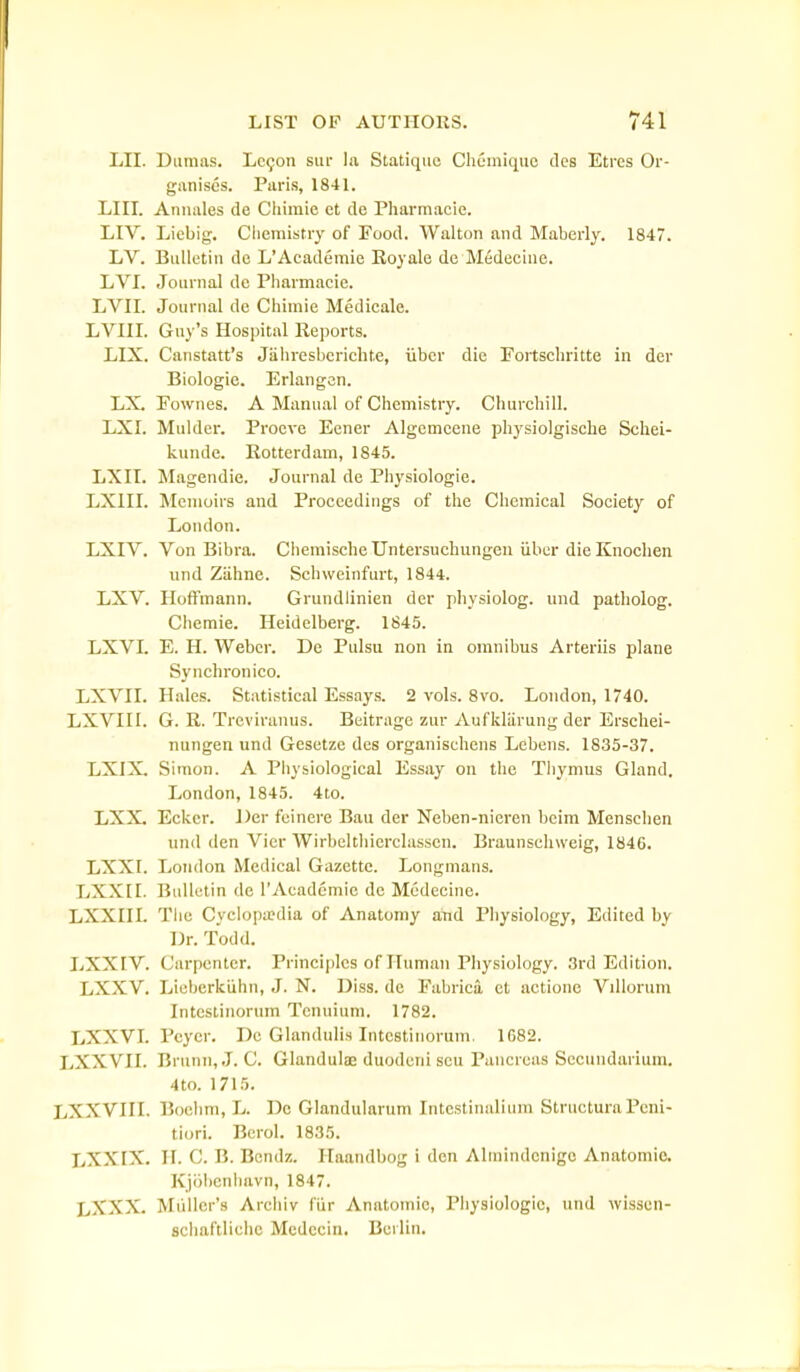 LII. Diinias. Lc9on siu- la Statiquo CliCiniquc des Etres Or- ganises. Paris, 1841. LIII. Annales de Cluinie ct de Pharmacie. LIV, Liebig. Cliemistry of Food. Walton and Maberly. 1847. LV. Bulletin de L'Academic Koyale de Medeciue. LVI. Journal de Pharmacie. LVII. Journal de Chimie Medicale. LVIII. Guy's Hospital Reports. LIX. Canstatt's Jiihresberichte, iibcr die Fortschritte in dor Biologic. Erlangcn. LX. Fownes. A Manual of Chemistry. Churchill. LXI. Mulder. Procve Eener Algemccne physiolgische Schci- kunde. Eotterdam, 1845. LXII. Magendie. Journal de Physiologic. LXIII. Memoirs and Proceedings of the Chemical Society of London. LXIV. Von Bibra. ChemischeUntersuchungen iiber dicKnochen und Ziihne. Schweinfurt, 1844. LXV. Hoffmann. Grundlinien der physiolog. und patholog. Chemie. Heidelberg. 1845. LXVL E. H. Weber. De Pulsu non in omnibus Arteriis plane Synchronico. LXVIL Hales. Statistical Essays. 2 vols. 8vo. London, 1740. LXVIII. G. R. Trcviranus. Beitrage zur Auflcliirung dcr Erschei- nungen und Gesetze des organischens Lebens. 1835-37. LXIX. Simon. A Physiological Essay on the Thymus Gland. London, 1845. 4to. LXX. Ecker. Der fcinere Bau der Neben-nieren beim Menschen und den Vier Wirbelthierclasscn. Braunschweig, 1846. LXXI. London Medical Gazette. Longmans. LXXII. Bulletin dc TAcadcmie de Mcdecine. LXXnL The Cyclopa?dia of Anatomy and Physiology, Edited by Dr. Todd. I.1XXIV. Carpenter. Principles of Human Physiology. 3rd Edition, LXXV. Lieherktihn, J. N. Diss, de Fabricii ct actione Villorum Inteslinorum Tcnuium. 1782. LXXVL Pcyer. De Glandulis Inteslinorum. 1G82. LXXVII. Brunn,J. C. Glandulae duodcni sen Pancreas Sccundarium. 4 to. 1715. LXXVIII, Boclmi, L. Dc Glandularum Intcstinalium StructuraPeni- tiuri. Berol. 1835. LXXIX. II. C. B. Bcndz. Plaandbog i den Alniindcnigc Anatomic. Kjolicnbavn, 1847. LXXX. Miillcr's Archiv fiir Anatomic, Physiologic, und wissen- schaftliehc Mcdecin. Berlin.
