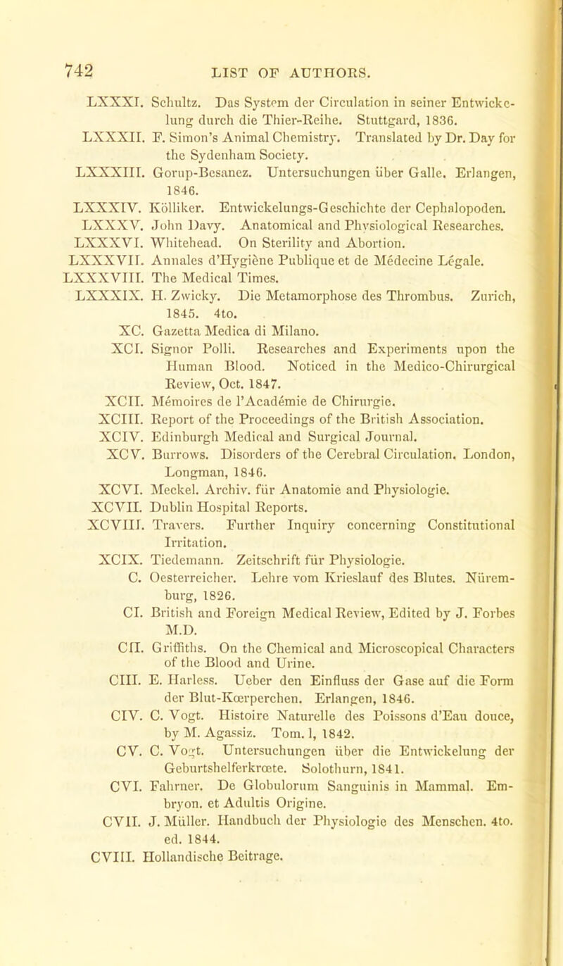 LXXXI. Scliultz. Das System der Circulation in seiner Entwickc- lung (lurch die Thier-Reihe. Stuttgard, 1836. LXXXII. F. Simon's Animal Chemistry. Translated by Dr. Day for the Sydenham Society. LXXXIII. Goviip-Besanez. Untersuchungen iiber Galle. Erlangen, 1846. LXXXIV. KoUiker. Entwickelungs-Geschichte der Cephalopoden. LXXXV. John Davy. Anatomical and Physiological Researches. LXXXVI. Whitehead. On Sterility and Abortion. LXXXVir. Annales d'Hygiene Publique et de Medecine Legale. LXXXVIII. The Medical Times. LXXXIX. 11. Zwicky. Die Metamorphose des Thrombus. Zurich, 1845. 4to. XC. Gazetta Medica di Milano. XCI. Signor Polli. Researches and Experiments upon the Human Blood. Noticed in the Medico-Chirurgical Review, Oct. 1847. XCn. Meraoires de 1'Academic de Chirurgie. XCin. Report of the Proceedings of the British Association. XCIV. Edinburgh Medical and Surgical Journal. XCV. Burrovifs. Disorders of the Cerebral Circulation. London, Longman, 1846. XCVL Meckel. Archiv. fiir Anatomic and Physiologic. XCVIL Dublin Hospital Reports. XCVHI. Travcrs. Further Inquiry concerning Constitutional Irritation. XCIX. Tiedemann. Zeitschrift fiir Physiologic. C. Oestcrreichcr. Lchre vom Krieslauf des Blutcs. Niirem- burg, 1826. CI. British and Poreign Medical Review, Edited by J. Forbes M.D. Cri. GritRths. On the Chemical and Microscopical Characters of the Blood and Urine. CIII. E. Harlcss. Ueber den Einfluss der Gase auf die Form der Blut-Koerperchen. Erlangen, 1846. CIV. C. Vogt. Histoire Naturelle des Poissons d'Eau douce, by M. Agassiz. Tom. 1, 1842. CV. C. Vo:;t. Untersuchungen iiber die Entwickelung der Geburtshelferkroete. Solotlnirn, 1841. CVI. Fahrner. De Globulorum Sanguinis in Mammal. Em- bryon. et Adultis Origine. CVII. J. Miiller. Handbuch der Physiologie des Menschen. 4to. ed. 1844. CVIIL Hollandische Beitrage.