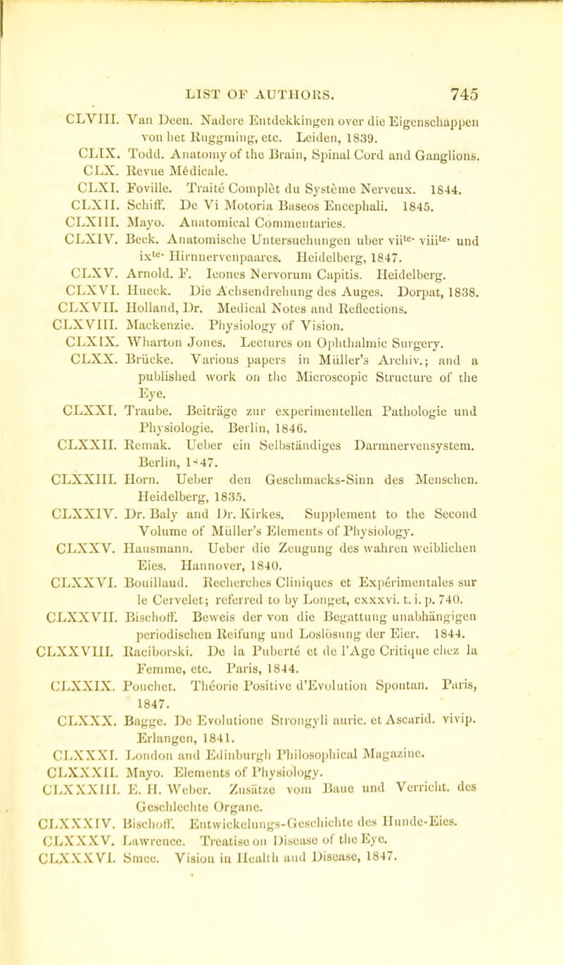 CLVIII. Van Dcen. Nadcrc Entdckkingen over die EigcnschapiJcn von liet liiiggniiiii!;, etc. Leiden, 1839. CLTX. Todd. Anatomy of tlio lii ain, Spinal Cord and Ganglions. CLX. Eevne M^dicule. CLXL Foville. Traite Coniplot du Sjsteme Nerveux. 1844. CLXIL Schift'. De Vi Motoria Baseos Encepliali. 1845. CLXIII. Mayo. Anatomical Commentaries. CLXIV. Beck. Anatomische Untersiichungen iiber vii=- viii^- und ix'«- Hirnnervenpaarcs. Heidelberg, 1847. CLXV. Arnold. F. leones Mervorum Capitis. Heidelberg. CLXVL Hueck. Die Achsendreliung des Auges. Dorpat, 1838. CLXVIL Holland, Dr. Medical Notes and Reflections. CLXVni. jVIackenzie. Physiology of Vision. CLXIX. Wharton Jones. Lectures on Ophthalmic Surgery. CLXX. Briicke. Various papers in Miiller's Arcliiv.; and a published work on the Microscopic Structure of the Eye. CLXXI. Traube. Beitriige zur experimentellen Pathologie und Physiologic. Berlin, 1846. CLXXIL Remak. Uei)er ein Selbstiindiges Darmnervensystem. Berlin, l-'47. CLXXIIL Horn. Ueber den Geschmacks-Sinn des Menschen. Heidelberg, 1835. CLXXIV. Dr. Baly and Dr. Kirkes. Supplement to the Second Volume of Miiller's Elements of Physiology. CLXXV. Hausmann. Ueber die Zcugung des wahren weiblichen Eies. Hannover, 1840. CLXXVI. Bouillaud. Kecherchcs Cliniqucs et Experimentales sur le Ccrvelet; referred to by Longct, cxxxvi. t. i. p. 740. CLXXVH. Bischoff. Bevveis der von die Begattung unabhangigen periodischen Reifung und Loslbsung der Eier. 1844. CLXXVin. Raciborski. De la Pubcrte ct de I'Age Critique chez la Femme, etc. Paris, 1844. CLXXLX. Pouchct. Tlieorio Positive d'Evolution Spontan. Paris, 1847. CLXXX. Bagge. Dc Evolutione Strongyli auric, ct Ascarid. vivip. Erlangen, 1841. CLXXXr. London and Edinburgh Philosophical Magazine. CLXXXII. Mayo. Elements of Physiology. CLXXXIII. E. II. Wchcr. Zusiit/.o vom Bauo und Verricht. des Geschlcclitc Organe. CLXXXIV. Bischotr. Entwickclungs-Gcschiclitc des Hunde-Eies. CLXXXV. Lawrence. Treatise on Disease of the Eye. CLXXXVL Sracc. Vision in Health and Disease, 1847.