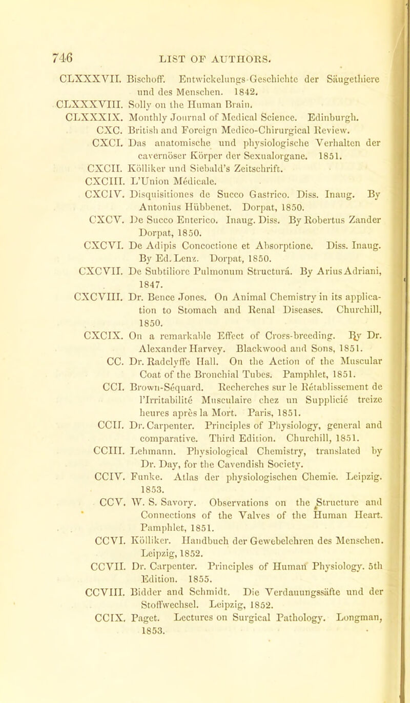 CLXXXVII. Bischoff. Entwickelungs Geschichtc der Siiugetliiere und des Menschen. 1842, CLXXXVIII. Solly on llic Human Bruin. CLXXXIX. Monthly Journal of Medical Science. Edinburgh. CXC. British and Foreign Medico-Chirurgical Review. CXCI. Das anatomische und physiologisclie Verhaltcn der cavernoscr Korper der Sexnalorgane. 1851. CXCir. Koiliker und Siebald's Zeitschrift. CXCIII. L'Union Medicale. CXCIV. Disquisidoncs de Succo Gastrico. Diss. Inaug. By Antonius Hiibbenet. Dorpat, 1850. CXCV. De Succo Enterico. Inaug. Diss. By Robertus Zander Dorpat, 1850. CXCVI. De Ad i pis Concoctione et Absorptione. Diss. Inaug. ByEd.Lcnvo. Dorpat, 1850. CXCVII. De Subtiliorc Pulmonum Structura. By AriusAdriani, 1847. CXCVIII. Dr. Bence Jones. On Animal Chemistry in its applica- tion to Stomach and Renal Diseases. Churchill, 1850. CXCIX. On a remarkable Effect of Crofs-breeding. % Dr. Alexander Harvey. Blackwood and Sons, 1851. CC. Dr. Radclyffe Hall. On tlie Action of the Muscular Coat of the Bronchial Tubes. Pamphlet, 1851. CCI. Browii-Sequard. Recherches sur le Ketablissenient de rirritabilite Mnsculaire chez un Supplicie trcize heures apresla Mort. Paris, 1851. CCir. Dr. Carpenter. Principles of Pliysiology, general and comparative. Tliird Edition. Churchill, 1851. CCIII. Lehmann. Piiysiological Chemistry, translated by Dr. Day, for tlie Cavendish Society. CCIV. Funke. Atlas der physiologischen Chemie. Leipzig. 1853. CCV. W. S. Savory. Observations on the ^Structure and Connections of the Valves of the Human Heart. Pamphlet, 1851. CCVI. KoUikcr. Ilandbuch der Gewcbelchren des Menschen. Leipzig, 1852. CCVII. Dr. Carpenter. Principles of Human Physiology. 5tli Edition. 1855. CCVIII. Bidder and Sciimidt. Die Verdauungssiifte und der Stoffvveclisel. Leipzig, 1852. CCIX. Paget. Lectures on Surgical Pathology. Longman, 1853.