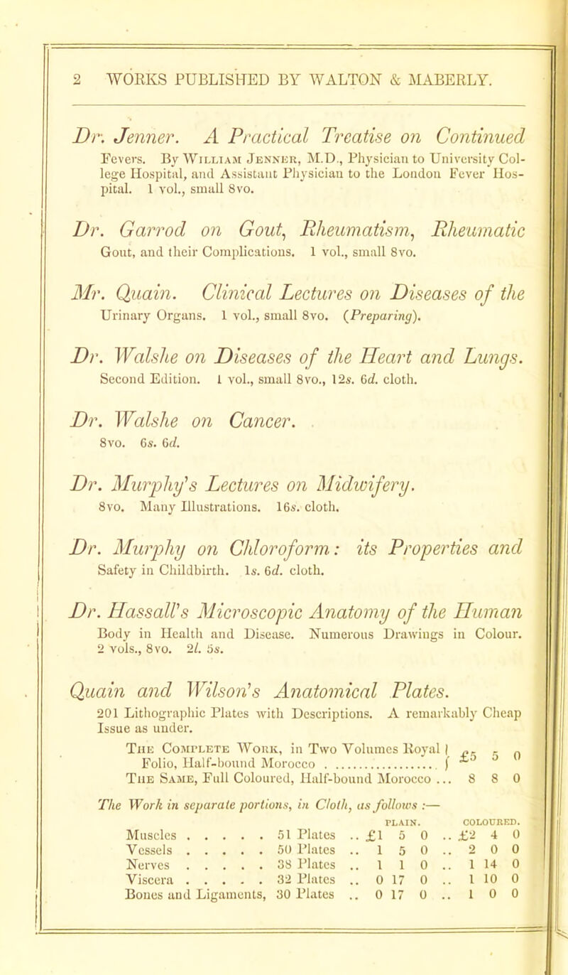 Dr. Jenner. A Practical Treatise on Continued Fevers. By William Jennkr, M.D., Physician to University Col- lege Hospital, and Assistant Pliysiciau to the London Fever Hos- pital. 1 vol., small 8vo. Dr. Garrod on Gout.^ Rheumatism^ Rheumatic Gont, and their Complications. 1 vol., small 8vo. Mr. Quain. Clinical Lectures on Diseases of the Urinary Organs. 1 vol., small 8vo. (^Preparing), Dr. Walshe on Diseases of the Heart and Lungs. Second Edition. I vol., small Svo., 12s. 6c?. cloth. Dr. Walshe on Cancer. . 8vo. 6s. 6f/. Dr. Mur2jhy^s Lectures on Midwifery. 8vo. Many Illustrations. 16s. cloth. Dr. Murphy on Chloroform: its Properties and Safety in Childbirth. Is. 6c?. cloth. Dr. HassaWs Microscopic Anatomy of the Human Body in Healtli and Disease. Numerous Drawings in Colour. 2 vols., Svo. 21. 5s. Quain and Wilson^s Anatomical Plates. 201 Lithographic Plates with Descriptions. A remarkably Cheap Issue as under. The CoMrLETE Woniv, in Two Volumes lioyal \ r n Folio, Half-bound Morocco f * The Same, Full Coloured, Half-bound Morocco ... 8 8 0 The Work in separate portions, in Cloth, as folhnos :— PLAIN. COLOUKED. Muscles 51 Plates .. £1 5 0 .. £-1 4 0 Vessels 50 Plates Nerves 38 Plates Viscera 32 Plates Bones and Ligaments, 30 Plates 1 5 0 1 1 0 0 17 0 0 17 0 2 0 0 1 14 0 I 10 0 1 0 0