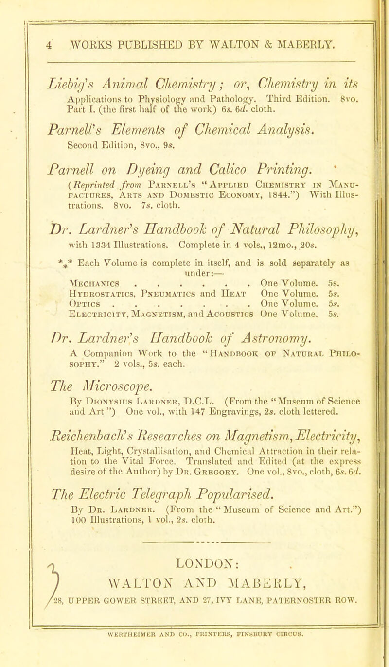 Liebu/s Animal Chemistry; or, Chemistry in its Applications to Physiolojjy and Patholotry. Tliird Edition. 8vo. Pai t I. (the first halt' of the work) fis. 6af. cloth. ParneWs Elements of Chemical Analysis. Second Edition, 8vo., 9s. Parnell on Dyeing and Calico Printing. (Reprinted from Parnell's Applted Chemistry in Manu- factures, Arts and Domestic Economy, 1844.) With lihis- trations. 8vo. 7s. cloth. Dr. Lardner^s Handbook of Natural Philosophy, with 1334 Illustrations. Complete in 4 vols., 12mo., 20s. Each Volume is complete in itself, and is sold separately as under:— Mechanics One Volume. 5s. Hydrostatics, Pneumatics and Heat One Volume. 5s. Optics One Volume. 5s. Electricity, Magnetism, and Acoustics One Volume. .5s. Dr. Lardner's Handbook of Astronomy. A Companion Work to the Handbook of Natural Philo- sophy. 2 vols., 5s. each. The Microscope. By DioNYSius Lardner, D.C.L. (From the  Museum of Science and Art ) One vol., with 147 Engravings, 2s. cloth lettered. Reichenbach^s Researches 07i Magnetism, Electricity, Heat, Light, Crystallisation, and Chemical Attraction in their rela- tion to the Vital Force. Translated and Edited (at the express desire of the Author) by Dr. Gregory. One vol., 8vo., cloth, 6s. 6(/. The Electric Telegraph Popularised. By Dr. Lardner. (From the  Museum of Science and Art.) 100 Illustrations, 1 vol., 2s. cloth. LONDON: WALTON AND MABERLY, '28, UPPER GOWER STREET, AND 27, IVT LANE, PATERNOSTER ROW. VVKRTHEIMUn AND CO., PRINTERS, FINsBURV CIRCUS.