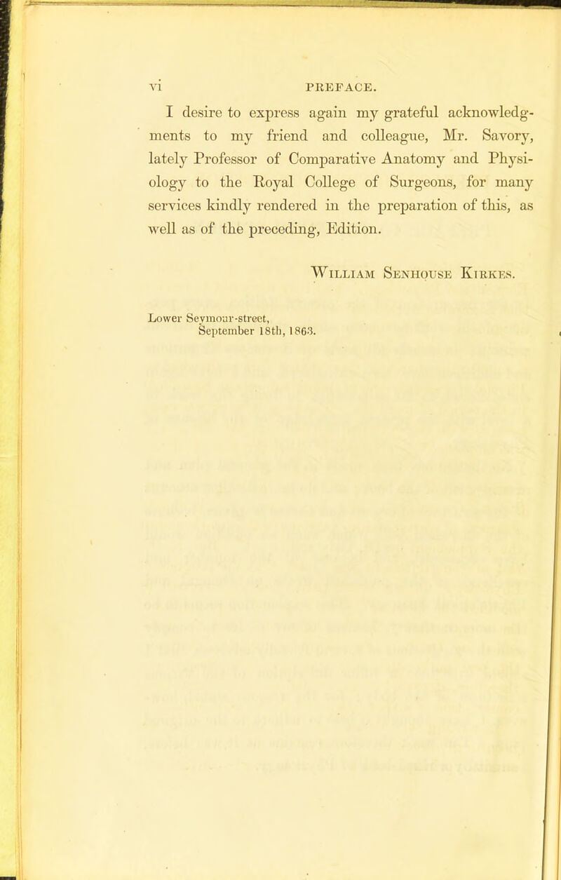 \i PREFACE. I desire to express again my grateful acknowledg- ments to my friend and colleague, Mr. Savory, lately Professor of Comparative Anatomy and Physi- ology to the Poyal College of Surgeons, for many services kindly rendered in the preparation of this, as well as of the preceding, Edition. William Senhouse Kirkes. Lower Seymour-street, September 18tli, 1863.