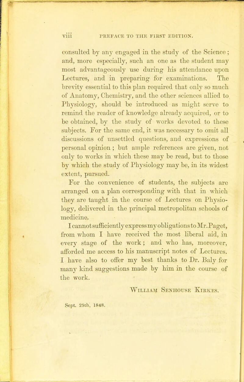 coneulted by any engaged in the study of the Science ; and, more especially, such an one as the student may most advantageously use during his attendance upon Lectures, and in preparing for examinations. The brevity essential to this plan required that only so much of Anatomy, Chemistry, and the other sciences allied to Physiology, should be introduced as might serve to remind the reader of knowledge already acquii'ed, or to be obtained, by the study of works devoted to these subjects. For the same end, it was necessary to omit all discussions of imsettled questions, and expressions of personal opinion; but ample references are given, not only to works in wliich these may be read, but to those by which the study of Physiology may be, in its widest extent, pursued. For the convenience of students, the subjects are arranged on a plan corresponding with that in which they are taught in the course of Lectures on Physio- logy, delivered in the principal metropolitan schools of medicine. I cannot sufficiently express my obligations to Mr. Paget, from whom I have received the most liberal aid, in every stage of the work; and who has, moreover, afforded me access to his manuscript notes of Lectm-es. I have also to offer my best thanks to Dr. Baly for many kind suggestions made by him in the conrse of the work. William Senhouse Kirkes. Sept. 29l.h, 1848.