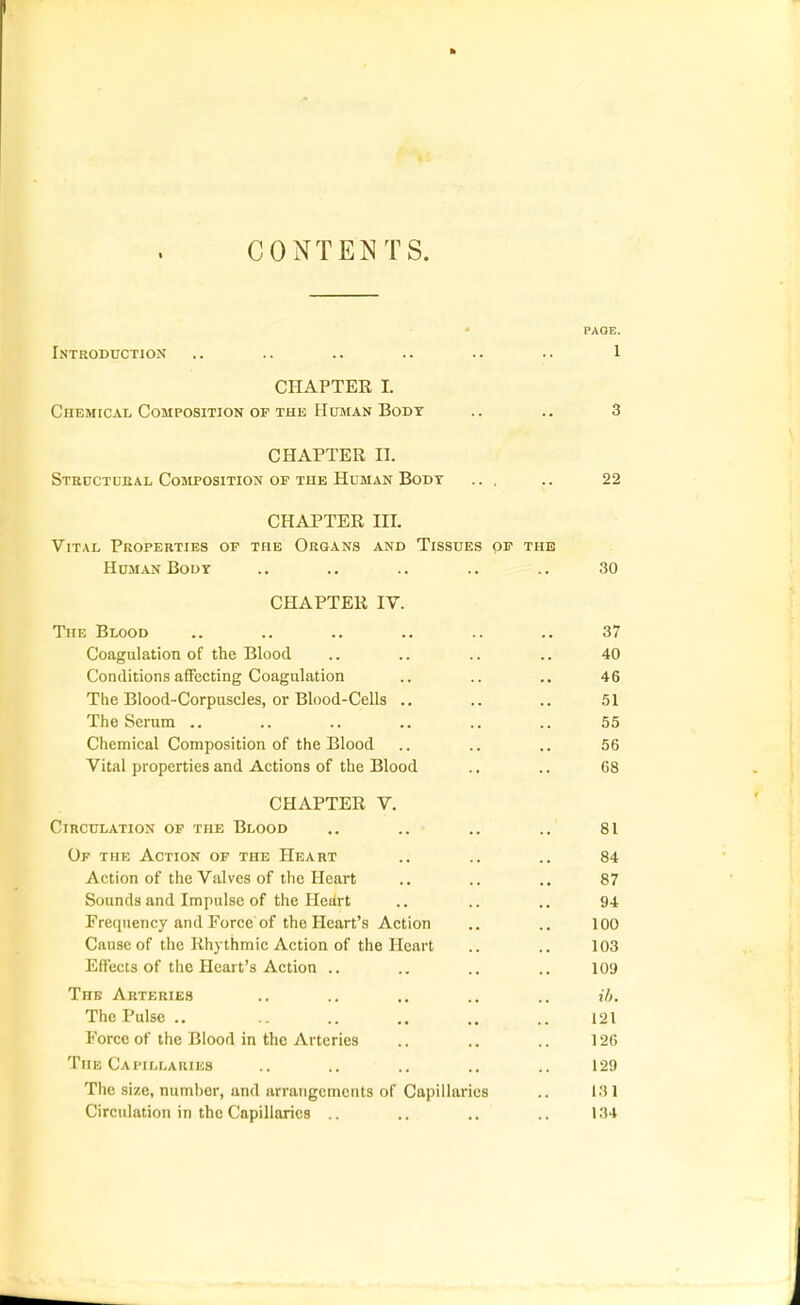 ft CONTENT S. PAGE. Introduction .. .. .. .. .. .. 1 CHAPTER I. Chemicai/Composition OF THE HusiAN Body .. ., 3 CHAPTER II. Steuctciial CoaiPOSiTiON of the Human Bodt ... .. 22 CHAPTER III. Vital Properties or the Organs and Tissues of the Human Boor .. .. .. .. .. 30 CHAPTER IV. TiiE Blood Coagulation of the Blood Conditions aiFecting Coagulation The Blood-Corpuscles, or Blood-Cells ., The Serum .. Chemical Composition of the Blood Vital properties and Actions of the Blood CHAPTER V. Circulation of the Blood .. .. .. .. 81 Or THE Action of the Heart .. .. .. 84 Action of the Valves of the Heart .. .. .. 87 Sounds and Impulse of the Heart .. .. .. 94 Frequency and Force of the Heart's Action .. .. 100 Cause of the Rhythmic Action of the Heart .. .. 103 Effects of the Heart's Action .. .. .. .. 109 The Arteries .. .. .. .. .. ih. The Pulse .. .. .. .. .. .. 121 Force of the Blood in the Arteries .. .. .. 12G The Cai'ili.aiues .. .. .. .. .. 129 The size, numher, and arrangements of Capillaries .. 131 Circulation in the Capillaries .. .. .. 134 37 40 46 51 55 56 68