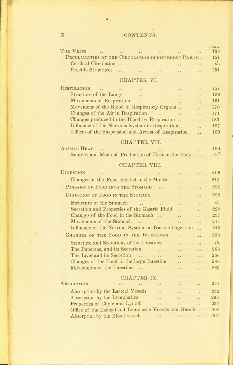 PAGE. Thk Veins .. .. .. .. .. 139 Peculiarities of the Circulation indifferent Parts.. 151 Cerebral Circulation .. .. .. .. .. ib. Erectile Structures .. .. .. .. .. 154 CHAPTER VI. Respiration .. .. .. .. .. .. 157 Structure of the Lungs .. .. .. .. 158 Movements of Respiration .. .. .. .. 161 Movement of the Blood in Respiratory Organs . .. 170 Changes of the Air in Respiration .. .. .. 171 Changes produced in the Blood by Respiration .. .. 183 Influence of the Nervous System in Respiration.. .. 187 EtFects of the Suspension and Arrest of Respiration .. 189 CHAPTER VII. Anisi^vl Heat .. .. .. .. .. .. 194 Sources and Mode of Production of Heat in the Body .. 197 CHAPTER VIII. Digestion .. .. .. .. .. .. 206 Changes of the Food effected in the Mouth .. .. 213 Passage OP Food into the Stomach .. .. .. 220 Digestion of Food IN THE Stomach .. .. .. 222 Structure of the Stomach .. .. .. .. t6. Secretion and Properties of the Gastric Fluid .. .. 228 Changes of the Food in the Stomach .. .. .. 237 Movements of the Stomach .. .. .. .. 244 Influence of the Nervous System on Gastric Digestion .. 249 Changes of the Food in the Intestines .. .. 253 Structure and Secretions of the Intest ines .. .. ib. The Pancreas, and its Secretion .. .. .. 263 The Liver and its Secretion .. .. .. .. 266 Changes of the Food in the large Intestine .. .. 286 Movements of the Intestines .. .. .. .. 289 CHAPTER IX. Absorption .. .. .. .. .. .. 291 Absorption by the Lacteal Vessels .. .. . 292 Absorption by the Lymphatics .. .. .. 295 Properties of Chyle and Lymph .. .. .. 297 Office of the Lacteal and Lymphatic Vessels and Glands.. 302 Absorption by the Blood-vessels .. .. .. 307