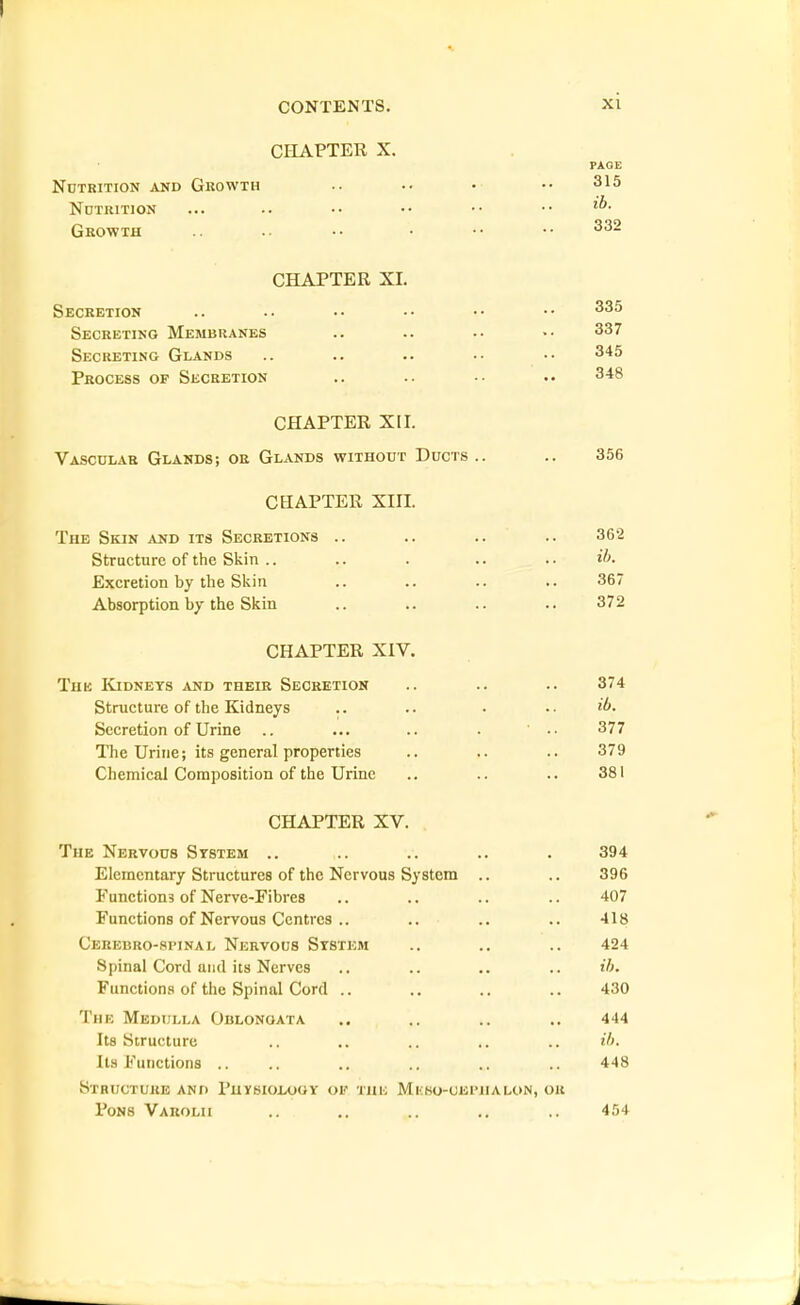 CHAPTER X. PAGE Nutrition akd Growth .. .. • •• 315 Ndtrition ... .. •• •• •• •• Growth .. .. •• • •• •• CHAPTER XI. Secretion .. .. •• •• •• •• Secreting Membranes .. .. .. •• 337 Secreting Glands .. .. .. •• •• 345 Process of Secretion .. .. •• .. 348 CHAPTER XII. Vascular Glands; or Gl.vnds without Ducts .. .. 356 CHAPTER XIII. The Skin jVND its Secretions .. .. .. .. 362 Structure of the Skin .. .. . .. .. il>. Excretion by the Skin .. .. .. .. 367 Absorption by the Skin .. .. .. .. 372 CHAPTER XIV. Tun IClDNETS AND THEIR SECRETION .. .. .. 374 Structure of the Kidneys .. .. . .. Secretion of Urine .. ... .. . ' •• 377 The Urine; its general properties .. .. .. 379 Chemical Composition of the Urine .. .. .. 381 CHAPTER XV. The Nervous System .. .. .. .. . 394 Elementary Structures of the Nervous System .. .. 396 Functions of Nerve-Fibres .. .. .. .. 407 Functions of Nervous Centres .. .. .. .. 418 Cerebro-spinal Nervous System .. .. .. 424 Spinal Cord and its Nerves .. .. .. .. ih. Functions of the Spinal Cord .. .. .. .. 430 The Medulla Oblongata ., .. .. .. 444 Its Structure .. .. .. .. .. ih. Its Functions .. ., .. .. .. .. 448 Structure and PuvsioiooY oi' this Mkso-uephalon, or Pons Varolu .. .. .. 454