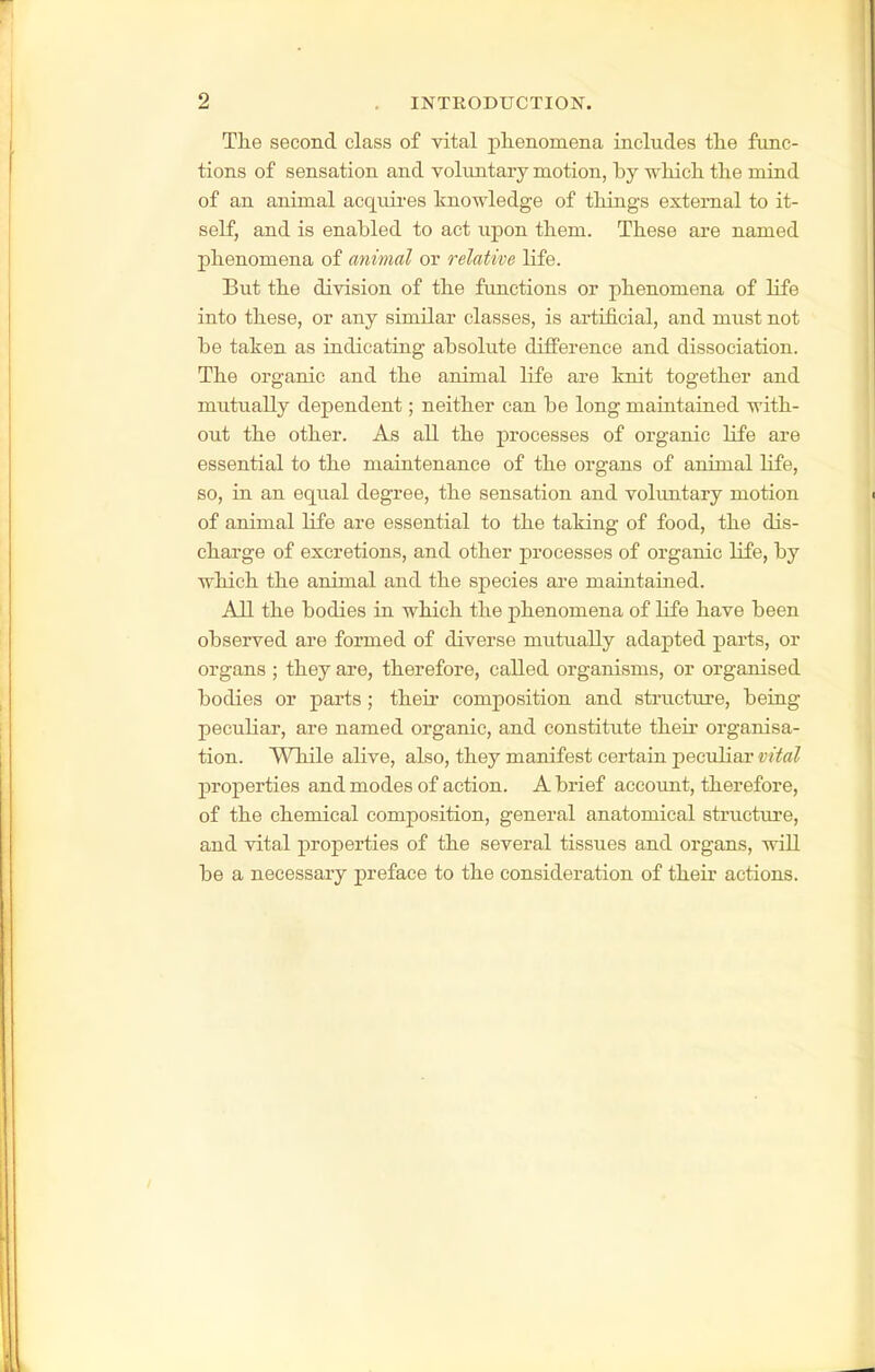 The second class of vital phenomena includes the func- tions of sensation and voluntary motion, by which the mind of an animal acquii-es knowledge of things external to it- self, and is enabled to act upon them. These are named phenomena of animal or relative life. But the division of the functions or phenomena of life into these, or any similar classes, is artificial, and must not be taken as indicating absolute difference and dissociation. The organic and the animal life are knit together and mutually dependent; neither can be long maintained with- out the other. As all the processes of organic life are essential to the maintenance of the organs of animal life, so, in an equal degree, the sensation and voluntary motion of animal life are essential to the taking of food, the dis- charge of excretions, and other processes of organic life, by which the animal and the species are maiutained. All the bodies in which the phenomena of life have been observed are formed of diverse mutually adapted parts, or organs ; they are, therefore, called organisms, or organised bodies or parts; their composition and structure, being peculiar, are named organic, and constitute their organisa- tion. While alive, also, they manifest certain peculiai' vital properties and modes of action. A brief account, therefore, of the chemical composition, general anatomical structure, and vital properties of the several tissues and organs, wiU be a necessary preface to the consideration of their actions.