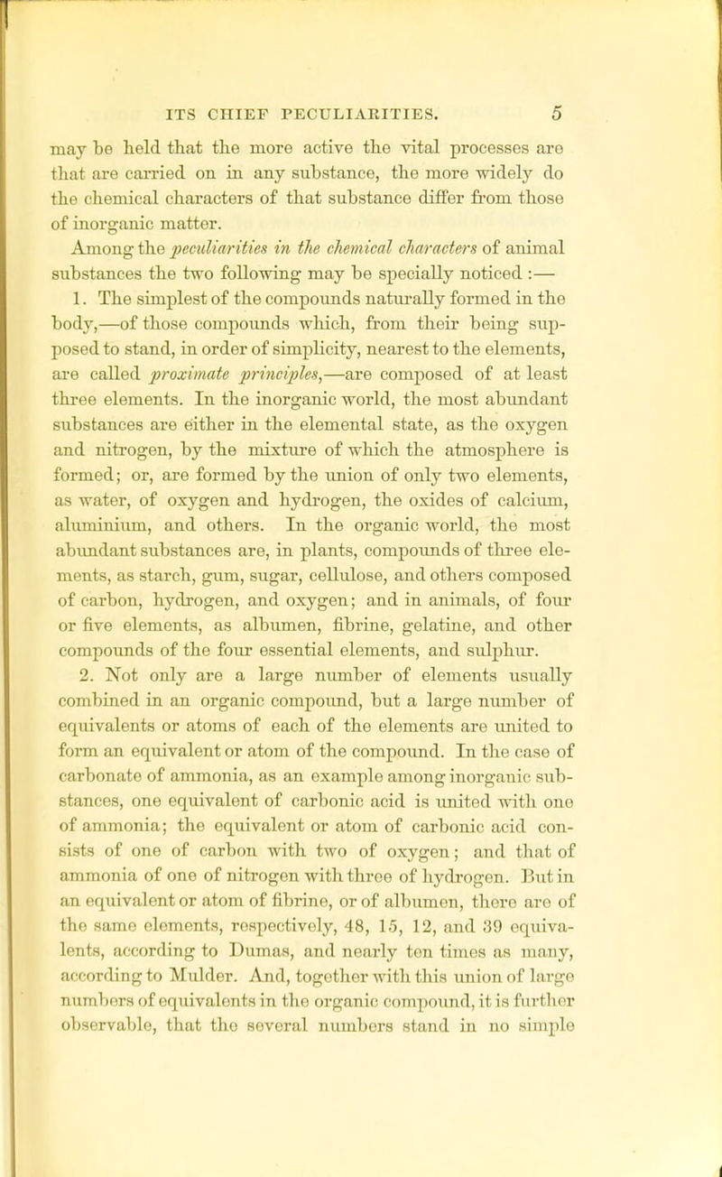 may be lield ttat the more active the vital processes are that are carried on in any substance, the more widely do the chemical characters of that substance differ from those of inorsranic matter. Among the peculiarities in the chemical characters of animal substances the two following may be specially noticed :— 1. The simplest of the compoimds natm-ally formed in the body,—of those compoimds which, from theii- being sup- posed to stand, in order of simplicity, nearest to the elements, are called proximate principles,—are composed of at least three elements. In the inorganic world, the most abundant substances are either in the elemental state, as the oxygen and nitrogen, by the mixture of which the atmosphere is formed; or, are formed by the imion of only two elements, as water, of oxygen and hydrogen, the oxides of calcium, alimiinium, and others. In the organic world, the most abundant substances are, in plants, compoimds of three ele- ments, as starch, gum, sugar, cellulose, and others composed of carbon, hydrogen, and oxygen; and in animals, of four or five elements, as albumen, fibrine, gelatine, and other compounds of the four essential elements, and sulphiu-. 2. Not only are a large number of elements usually combined in an organic compound, but a large number of eqiuvalents or atoms of each of the elements are imited to form an equivalent or atom of the compoimd. In the case of carbonate of ammonia, as an example among inorganic sub- stances, one equivalent of carbonic acid is united with one of ammonia; the equivalent or atom of carbonic acid con- sists of one of carbon with two of oxygen; and that of ammonia of one of nitrogen with three of hydrogen. But in an equivalent or atom of fibrine, or of albumen, there are of the same elements, respectively, 48, 15, 12, and 39 equiva- lents, according to Dumas, and nearly ten times as many, according to Mulder. And, together with this union of large numbers of equivalents in the organic compound, it is furtlier observable, that the several numbers stand in no simple