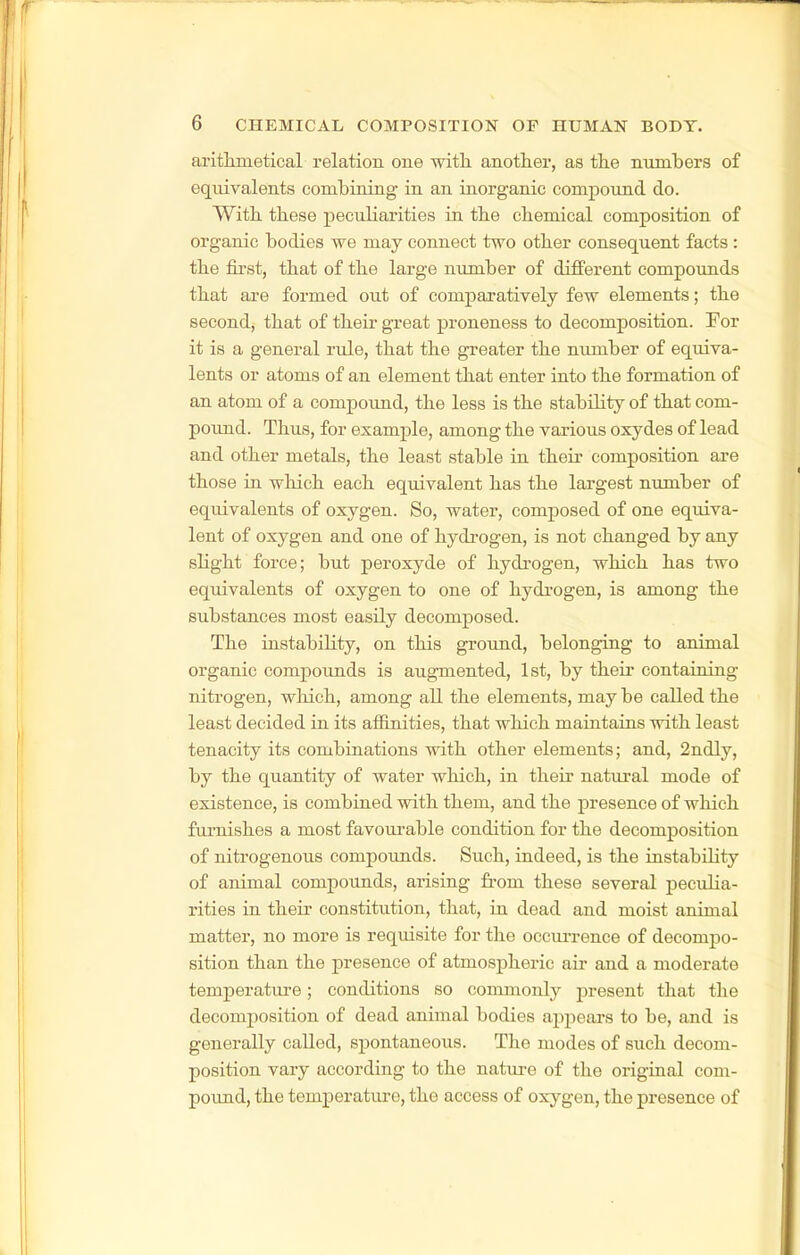 aritlimetical relation one with another, as the numbers of equivalents combining in an inorganic compound do. With these peculiarities in the chemical composition of organic bodies we may connect two other consequent facts : the fii'st, that of the large number of different compounds that are formed out of comparatively few elements; the second, that of their great proneness to decomposition. For it is a general rule, that the greater the number of equiva- lents or atoms of an element that enter into the formation of an atom of a compoimd, the less is the stability of that com- poxmd. Thus, for example, among the various oxydes of lead and other metals, the least stable in their composition are those in which each equivalent has the largest number of equivalents of oxygen. So, water, composed of one equiva- lent of oxygen and one of hydrogen, is not changed by any slight force; but peroxyde of hydrogen, which has two equivalents of oxygen to one of hydi-ogen, is among the substances most easily decomposed. The instability, on this ground, belonging to animal organic compounds is augmented, 1st, by their containing nitrogen, which, among all the elements, may be called the least decided in its affinities, that which maintains with least tenacity its combinations with other elements; and, 2ndly, by the quantity of water which, in their natural mode of existence, is combined with them, and the presence of which furnishes a most favoui'able condition for the decomposition of nitrogenous compounds. Such, indeed, is the instability of animal compounds, arising from these several peculia- rities in their constitution, that, in dead and moist animal matter, no more is requisite for the oceui-rence of decompo- sition than the presence of atmospheric aii- and a moderate temperature; conditions so commonly present that the decomposition of dead animal bodies appears to be, and is generally called, spontaneous. The modes of such decom- position vary according to the natm-e of the original com- poimd, the temperatiu^e, the access of oxygen, the presence of