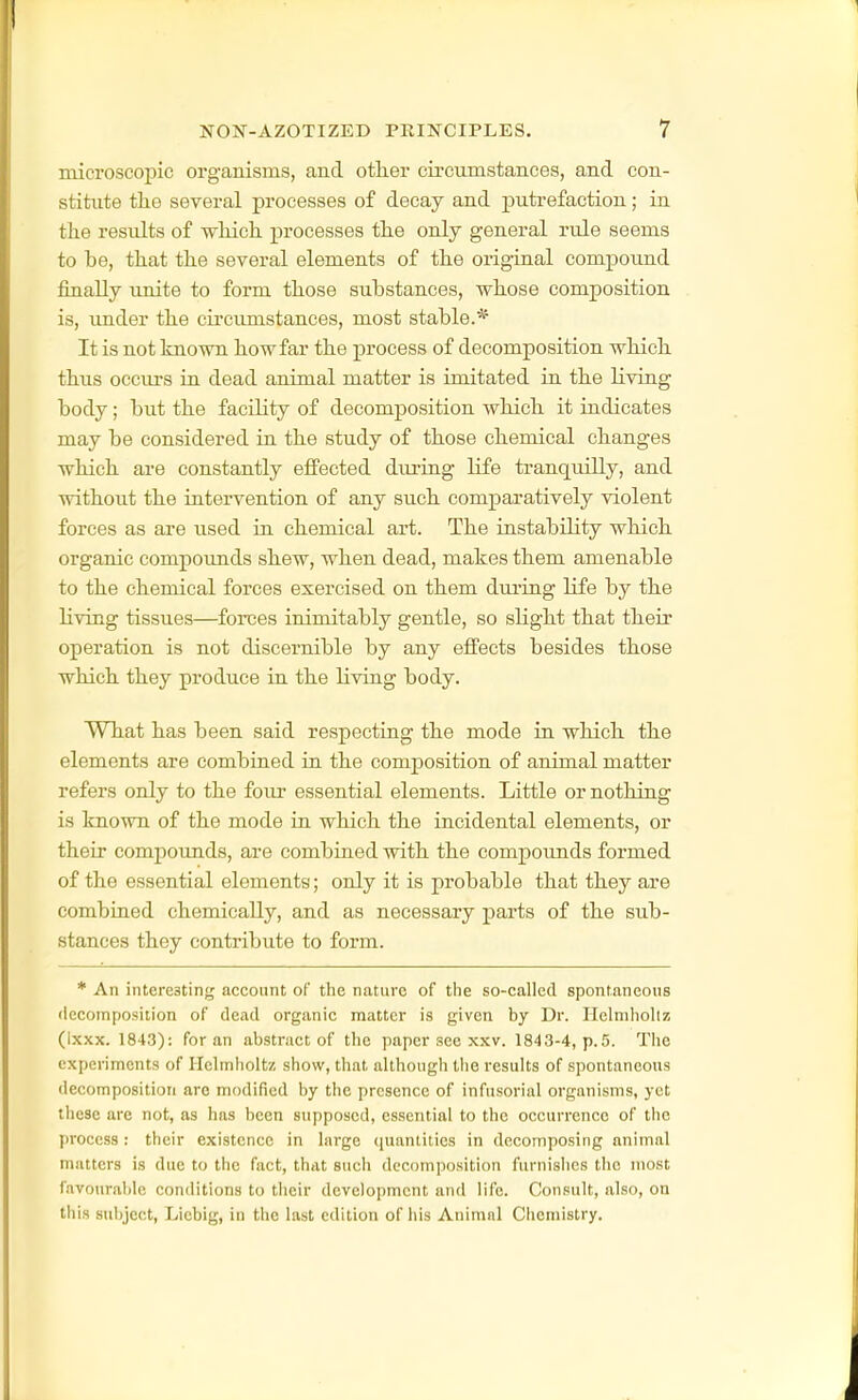 microscopic organisms, and other circumstances, and con- stitute tlie several processes of decay and putrefaction; in the results of which processes the only general rule seems to be, that the several elements of the original compound finally unite to form those substances, whose composition is, under the circumstances, most stable.* It is not known how far the process of decomposition which thus occiu'S in dead animal matter is imitated in the Kviug body; but the faciKty of decomposition which it indicates may be considered in the study of those chemical changes which are constantly effected diu-ing life tranquilly, and without the intervention of any such comparatively violent forces as are used in chemical art. The instability which organic compounds shew, when dead, makes them amenable to the chemical forces exercised on them during life by the living tissues—forces inimitably gentle, so slight that their operation is not discernible by any effects besides those which they produce in the living body. What has been said respecting the mode in which the elements are combined in the composition of animal matter refers only to the four essential elements. Little or nothing is known of the mode in which the incidental elements, or their compounds, are combined with the compounds formed of the essential elements; only it is probable that they are combined chemically, and as necessary parts of the sub- stances they contribute to form. * An interesting account of tlie nature of tlie so-called spontaneons liecoinposition of dead organic matter is given by Dr. Ilelniliollz (Ixxx. 1843): for an abstract of the paper see xxv. 1843-4, p.5. Tlie experiments of Helmholtz show, that although the results of spontaneous decomposition are modified by the presence of infusorial organisms, yet these are not, as has been supposed, essential to the occurrence of the process : their existence in large (luantities in decomposing animal matters is due to the fact, that such decomposition furnishes the most favourable conditions to their development and life. Consult, also, on this subject, Liebig, in the last edition of his Animal Chemistry.