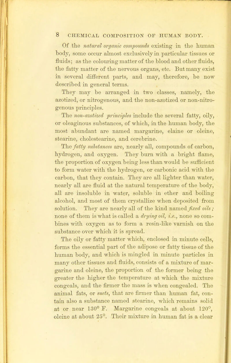 Of th.e natural organic compounds existing in the liunian body, some occur almost exclusively in particular tissues or fluids; as the coloui'ing matter of the blood and other fluids, the fatty matter of the nervous organs, etc. But many exist in several different parts, and may, therefore, be now described in general terms. They may be arranged in two classes, namely, the azotized, or nitrogenous, and the non-azotized or non-nitro- genous principles. The non-azotized principles include the several fatty, oily, or oleaginous substances, of which, in the human body, the most abiindant are named margarine, elaiue or oleine, stearine, cholestearine, and cerebrine. The fatty substances are, nearly all, compounds of carbon, hydrogen, and oxygen. They bui-n with a bright flame, the proportion of oxygen being less than would be sufiicient to form water with the hydrogen, or carbonic acid with the carbon, that they contain. They are all lighter than water, nearly all are fluid at the natural temperature of the body, all are insoluble in water, soluble in ether and boiling alcohol, and most of them crystallize when deposited from solution. They are nearly all of the kind named fixed oils ; none of them is what is called a drying oil, i.e., none so com- bines with oxygen as to form a resin-like varnish on the substance over which it is spread. The oily or fatty matter which, enclosed in minute cells, forms the essential part of the adipose or fatty tissue of the human body, and which is mingled in minute particles in many other tissues and fluids, consists of a mixtiu-e of mar- garine and oleine, the proportion of the former being the greater the higher the temperatxu-e at which the mixture congeals, and the firmer the mass is when congealed. The animal fats, or suets, that are firmer than human fat, con- tain also a substance named stearine, which remains solid at or near 130° F. Margarine congeals at about 120°, oleine at about 25°. Their mixture in human fat is a clear