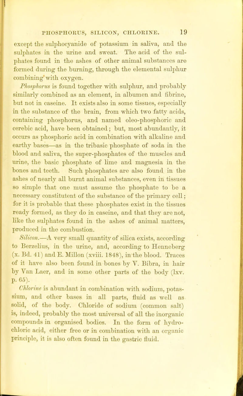 except tlie siilphocyanide of potassium in saHva, and tlie sulphates in the ui-ine and sweat. The acid of the sul- phates foxmd in the ashes of other animal substances are formed during the biu'ning, through the elemental sulphur combining with oxygen. Phosphorus is foimd together with sulphur, and probably similarly combined as an element, in albumen and fibrine, but not in caserne. It exists also in some tissues, especially in the substance of the brain, from which two fatty acids, containing phosphorus, and named oleo-phosphoric and cerebic acid, have been obtained; but, most abundantly, it occurs as phosphoric acid in combination with alkaline and earthy bases—as in the ti-ibasic phosphate of soda in the blood and saliva, the super-phosphates of the muscles and urine, the basic phosphate of lime and magnesia in the bones and teeth. Such phosphates are also found in the ashes of nearly all biu-nt animal substances, even in tissues so simple that one must assume the phosphate to be a necessary constitutent of the substance of the primary cell; for it is probable that these phosphates exist in the tissues ready formed, as they do in caseine, and that they are not, like the sulphates foimd in the ashes of animal matters, produced in the combustion. Silicon.—very small quantity of silica exists, according to Berzelius, in the urine, and, according to Henneberg (x. Bd. 41) and E. MiUon (xviii. 1848), in the blood. Traces of it have also been found in bones by V. Bibra, in hair by Van Laer, and in some other parts of the body (Ixv. p. 65). Chlorine is abimdant in combination with sodium, potas- sium, and other bases in all parts, fluid as well as solid, of the body. Chloride of sodium (common salt) is, indeed, probably the most universal of all the inorganic compounds in organised bodies. In the form of hydro- chloric acid, either free or in combination with an organic principle, it is also often found in the gastric fluid.