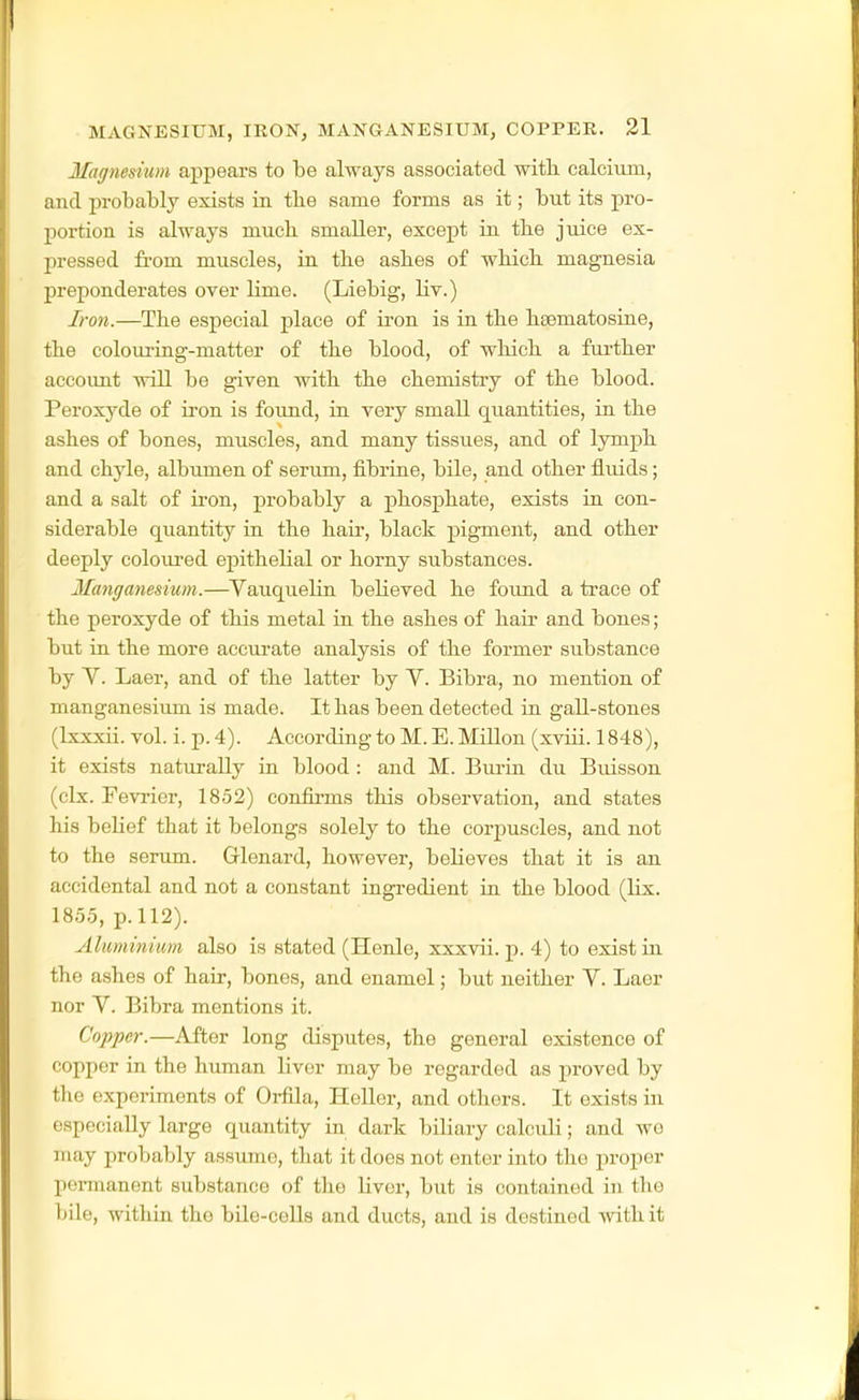 MAGNESIUM, IRON, MANGANESIUM, COPPER. 31 Magnesium appears to be always associated with calcium, and probably exists in tbe same forms as it; but its pro- portion is always mucb smaller, except in tbe juice ex- pressed fi'om muscles, in the ashes of which magnesia preponderates over lime. (Liebig, Hv.) Iron.—The especial place of ii-on is in the hsematosine, the colouring-matter of the blood, of which a further accoimt will be given with the chemistry of the blood. Peroxyde of iron is foimd, in very smaU quantities, in the ashes of bones, muscles, and many tissues, and of lymph and chyle, albumen of serum, fibrine, bile, and other fluids; and a salt of u-on, probably a phosphate, exists in con- siderable quantity in the hair, black pigment, and other deeply coloured epithelial or horny substances. Matiganesium.—^Vauquelin believed he foimd a trace of the peroxyde of this metal in the ashes of hair and bones; but in the more accurate analysis of the former substance by V. Laer, and of the latter by Y. Bibra, no mention of manganesium is made. It has been detected in gall-stones (Ixxxii. vol. i. p. 4). According to M. E. MiUon (xvrii. 1848), it exists naturally in blood : and M. Bmin du Biusson (clx. Fevrier, 1852) confirms this observation, and states his belief that it belongs solely to the corj^uscles, and not to the serum. Glenard, however, believes that it is an accidental and not a constant ingredient in the blood (lix. 1855, p. 112). Aluminium also is stated (Henle, xxxvii. p. 4) to exist in the ashes of hair, bones, and enamel; but neither Y. Laor nor Y. Bibra mentions it. Copper.—After long disputes, the general existence of copper in the human liver may be regarded as proved by tlie experiments of Orfila, Heller, and others. It exists in especially large quantity in dark bibary calculi; and wo may probably assume, that it does not enter into the proper permanent substance of the liver, but is contained in the bile, within the bile-cells and ducts, and is destined -with it