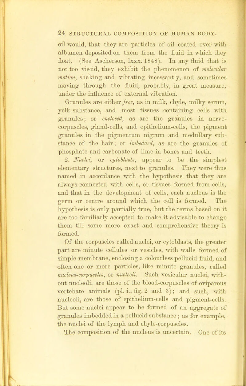 oil would, that they are particles of oil coated over with, albumen deposited on them from the fluid in which they float. (See Ascherson, Ixxx. 1848). In any fluid that is not too viscid, they exhibit the phenomenon of molecular motion, shaking and vibrating incessantly, and sometimes moving throiigh the fluid, probably, in great measure, imder the influence of external vibration. Grranules are either free, as in milk, chyle, milky serum, yelk-substance, and most tissues containing cells with granules; or enclosed, as ai'e the granules in nerve- corpuscles, gland-cells, and epithelium-cells, the pigment gi-anules in the pigmentum nigTum and medullary sub- stance of the hair; or imhedded, as are the granules of phosphate and carbonate of lime in bones and teeth. 2. Nuclei, or cytohlasts, ajipear to be the simplest elementary structures, next to granules. They were thus named in accordance with the hypothesis that they are always connected with cells, or tissues formed from cells, and that in the development of cells, each nucleus is the germ or centre around which the cell is formed. The hypothesis is only partially true, but the terms based on it are too familiarly accepted to make it advisable to change them tiU some more exact and comj)rehensive theory is formed. Of the corpuscles called nuclei, or cytoblasts, the greater part are minute collides or vesicles, with walls formed of simple membrane, enclosing a colourless pellucid fluid, and often one or more particles, like minute gi-anules, called nucleus-corpuscles, or nucleoli. Such vesicular nuclei, with- out nucleoli, are those of the blood-corpuscles of oviparous vertebate animals (pi. i., flg. 2 and 3); and such, with nucleoli, are those of epitheHum-cells and pigment-ceUs. But some nuclei ajjpear to be formed of an aggregate of granules imbedded in a pellucid substance ; as for example, the nuclei of the lymph and chyle-corpuscles. The composition of the nucleus is imcertain. One of its