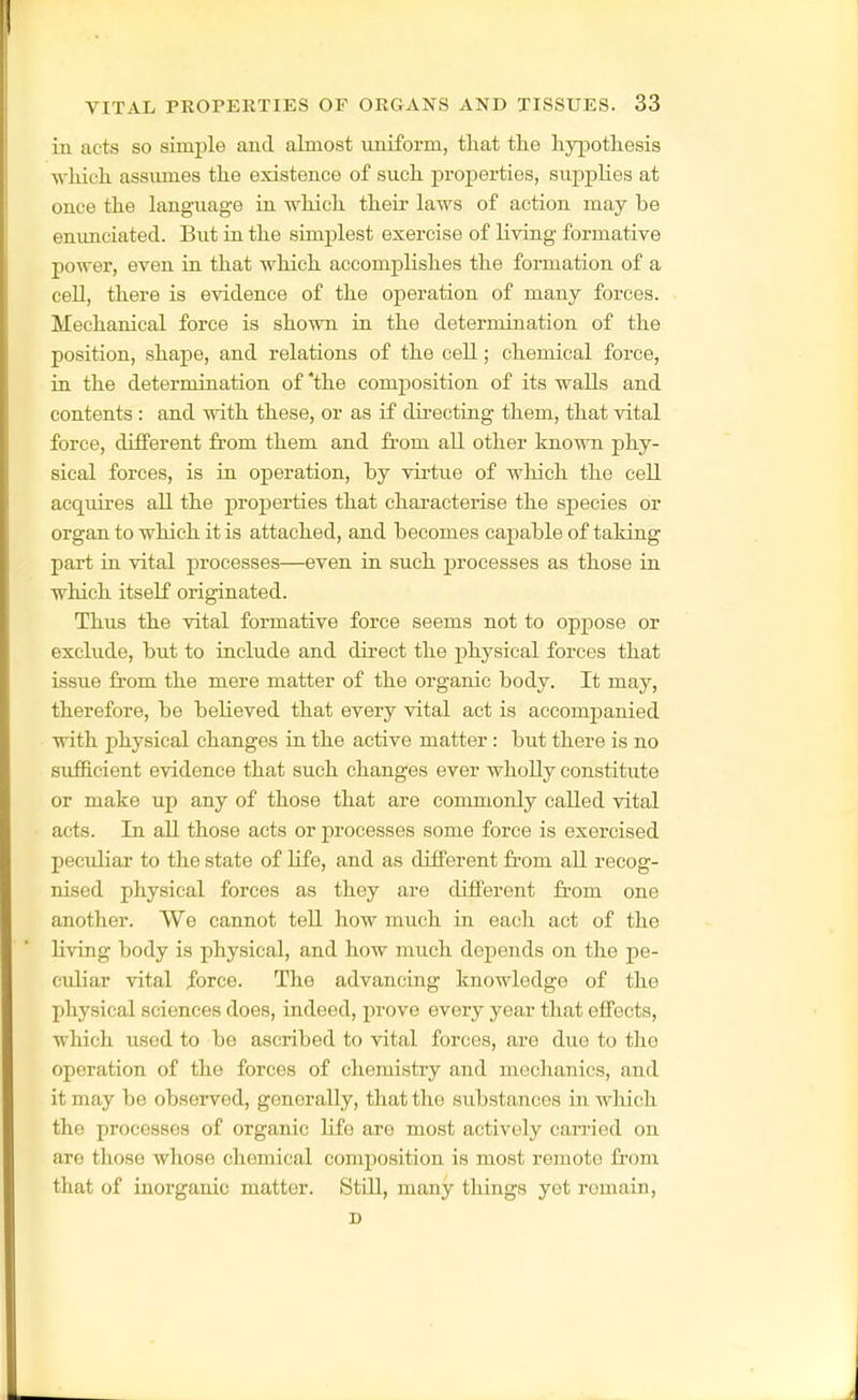 in acts so simple and almost uniform, that tlie hypothesis which assumes the existence of such properties, supplies at once the langaiage in which their laws of action may be enimciated. But in the simplest exercise of living formative power, even in that which accomplishes the formation of a cell, there is evidence of the operation of many forces. Mechanical force is shown in the determination of the position, shape, and relations of the cell; chemical force, in the determination of 'the composition of its walls and contents : and with these, or as if directiag them, that vital force, different from them and from all other known phy- sical forces, is in operation, by virtue of which the cell acquires all the properties that characterise the species or organ to which it is attached, and becomes capable of taking part in. vital processes—even ia such j)rocesses as those in which itself originated. Thus the vital formative force seems not to oppose or exclude, but to include and direct the physical forces that issue from the mere matter of the organic body. It may, therefore, be believed that every vital act is accompanied with physical changes in the active matter: but there is no sufficient evidence that such changes ever wholly constitute or make up any of those that are commonly called vital acts. In all those acts or processes some force is exercised peculiar to the state of Life, and as different from all recog- nised physical forces as they are different from one another. We cannot tell how much in each act of the living body is physical, and how much depends on the pe- culiar vital force. The advancing knowledge of the physical sciences does, indeed, prove every year that effects, which used to be ascribed to vital forces, are due to the operation of the forces of chemistry and mechanics, and it may be observed, generally, that the substances in wliich the processes of organic life are most actively carried on are those whose chemical composition is most remote from that of inorganic matter. Still, many things yet remain, D