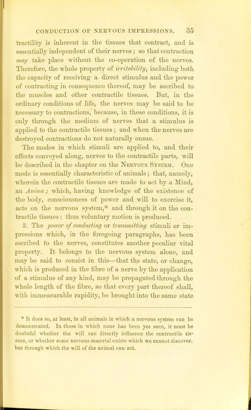 tractility is inlierent in the tissues that contract, and is essentially independent of their nerves ; so that conti'action may take place without the co-operation of the nerves. Therefore, the whole property of irritahility, including both the capacity of receiving a direct stimulus and the power of contracting in consequence thereof, may be ascribed to the muscles and other contractile tissues. But, in the ordinary conditions of life, the nerves may be said to be necessary to contractions, because, in these conditions, it is only through the medium of nerves that a stimulus is appHed to the contractile tissues ; and when the nerves are destroyed contractions do not natui'ally ensue. The modes in which stimuli are applied to, and their effects conveyed along, nerves to the contractile parts, will be described in the chapter on the Neevotjs System. One mode is essentially characteristic of animals; that, namely, wherein the contractile tissues are made to act by a Mind, an Anima; which, having knowledge of the existence of the body, consciousness of power and will to exercise it, acts on the nervous system,* and through it on the con- tractile tissues: thus voluntary motion is produced. 3. The power of concluding or transmitting stimuli or im- pressions which, in the foregoing paragraphs, has been ascribed to the nerves, constitutes another peculiar vital property. It belongs to the nervous system alone, and may be said to consist in this—that the state, or change, which is produced in the fibre of a nerve by the application of a stimulus of any kind, may be propagated through the whole length of the fibre, so that every part thereof shall, with immeasurable rapidity, be brought into the same state * It docs so, at least, in nil animals in wliich a nervous system can be demonstrated. In those in which none has been yet seen, it must be doubtful whether the will can directly influence the contractile tis- sues, or whether some nervous malcrinl exists which we cannot discover, but through which tl)e will of the animal can act.