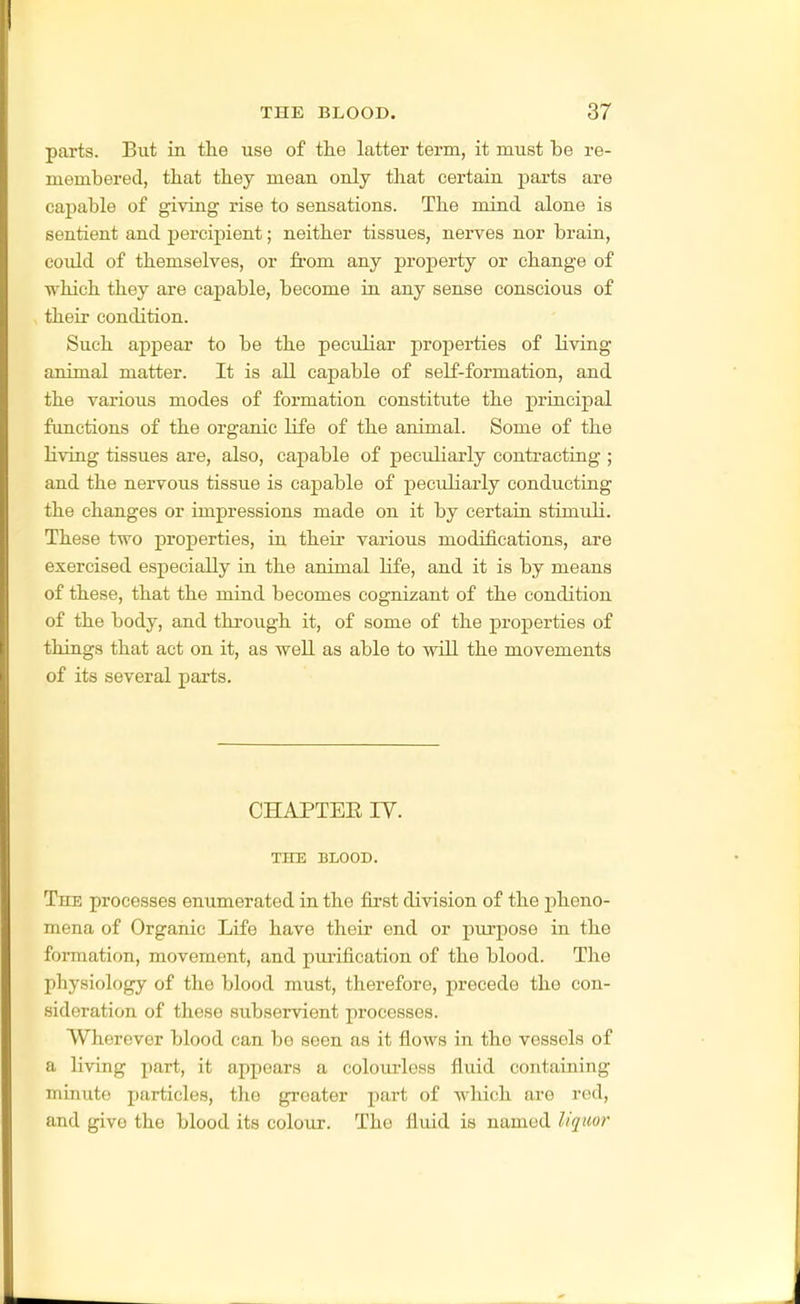 parts. But in the use of tlie latter term, it must be re- membered, that tbey mean only that certain parts are capable of giving rise to sensations. The mind alone is sentient and percipient; neither tissues, nerves nor brain, could of themselves, or from any property or change of which they are capable, become in any sense conscious of their condition. Such appear to be the peculiar properties of living animal matter. It is all capable of self-formation, and the various modes of formation constitute the principal functions of the organic life of the animal. Some of the living tissues are, also, capable of peculiarly contracting ; and the nervous tissue is capable of peculiarly conducting the changes or impressions made on it by certain stimuli. These two properties, in their various modifications, are exercised especially ia the animal life, and it is by means of these, that the miad becomes cognizant of the condition of the body, and through it, of some of the properties of things that act on it, as well as able to will the movements of its several parts. CHAPTER lY. THE BLOOD. The processes enumerated in the first division of the pheno- mena of Organic Life have their end or purpose in the formation, movement, and purification of the blood. The physiology of the blood must, therefore, precede the con- sideration of these subservient processes. Wherever blood can bo seen as it flows in the vessels of a living part, it appears a coloiu-less fluid containing minute particles, the greater part of which are red, and give the blood its colour. The fluid is named liquor