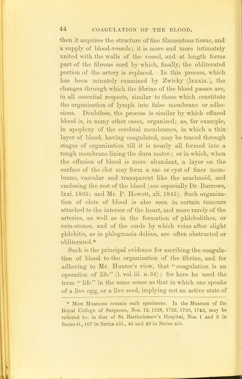tlien it acquires the structure of fine filamentous tissue, and a supply of blood-vessels; it is more and more intimately united witL. tlie walls of tlie vessel, and at lengtli forms part of the fibrous cord by which, finally, the obliterated portion of the ai-tery is replaced. In this process, which has been minutely examined by Zwicky (Ixxxix.), the changes through which the fibrine of the blood passes are, in all essential respects, similar to those which constitute the organization of lymph into false membrane or adhe- sions. Doubtless, the process is similar by which effused blood is, in many other cases, organized; as, for example, in apoplexy of the cerebral membranes, in which a thin' layer of blood, having coagulated, may be traced through stages of organization till it is nearly all formed into a tough membrane lining the dm-a mater ; or in which, when the effusion of blood is more abundant, a layer on the surface of the clot may form a sac or cyst of finer mem- brane, vascular and ti-ansparent like the arachnoid, and enclosing the rest of the blood (see especially Dr. Burrows, Ixxi. 1835; and Mr. P. Hewett, xli. 1845). Such organiza- tion of clots of blood is also seen in certain tumours attached to the interior of the heart, and more rarely of the arteries, as well as in the formation of phlebolithes, or vein-stones, and of the cords by which veins after slight phlebitis, as in phlegmasia dolens, are often obstructed or obliterated.* Such is the principal evidence for ascribing the coagula- tion of blood to the organization of the fibrine, and for adhering to Mr. Himter's view, that coagulation is an operation of life (i. vol.iii. n. 34); for here he used the term  hfe in the same sense as that in which one speaks of a live egg, or a live seed, implying not an active state of * Most Museums contain such specimens. In the Museum of tlic Royal College of Surgeons, Nos. 12, 1528, 1732, 1733, 1742, may be referred to: in that of St. Bartholomew's Hospital, Nos. 1 and 3 in Scries vi., 107 in Series xiii., 45 and 49 in Series xiv.