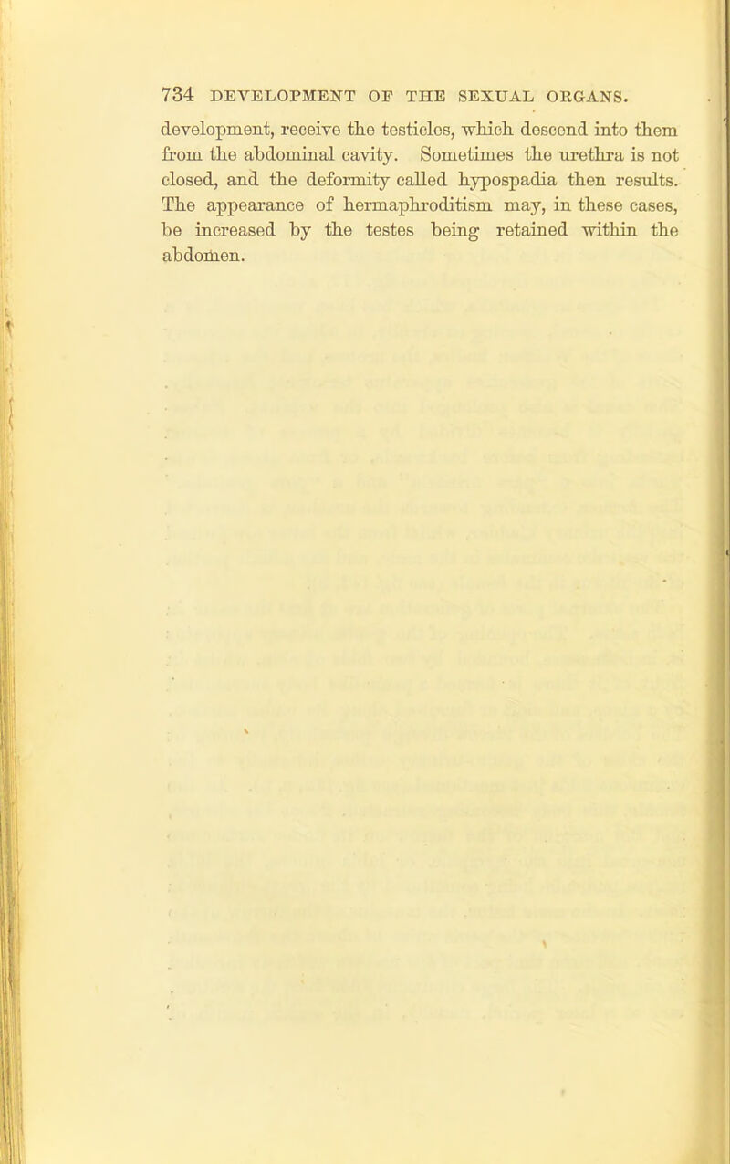 development, receive tlie testicles, wluch. descend into them from the abdominal cavity. Sometimes the urethra is not closed, and the deformity called hypospadia then results. The appearance of hermaphi'oditism may, in these cases, be increased by the testes being retained within the abdoikien.