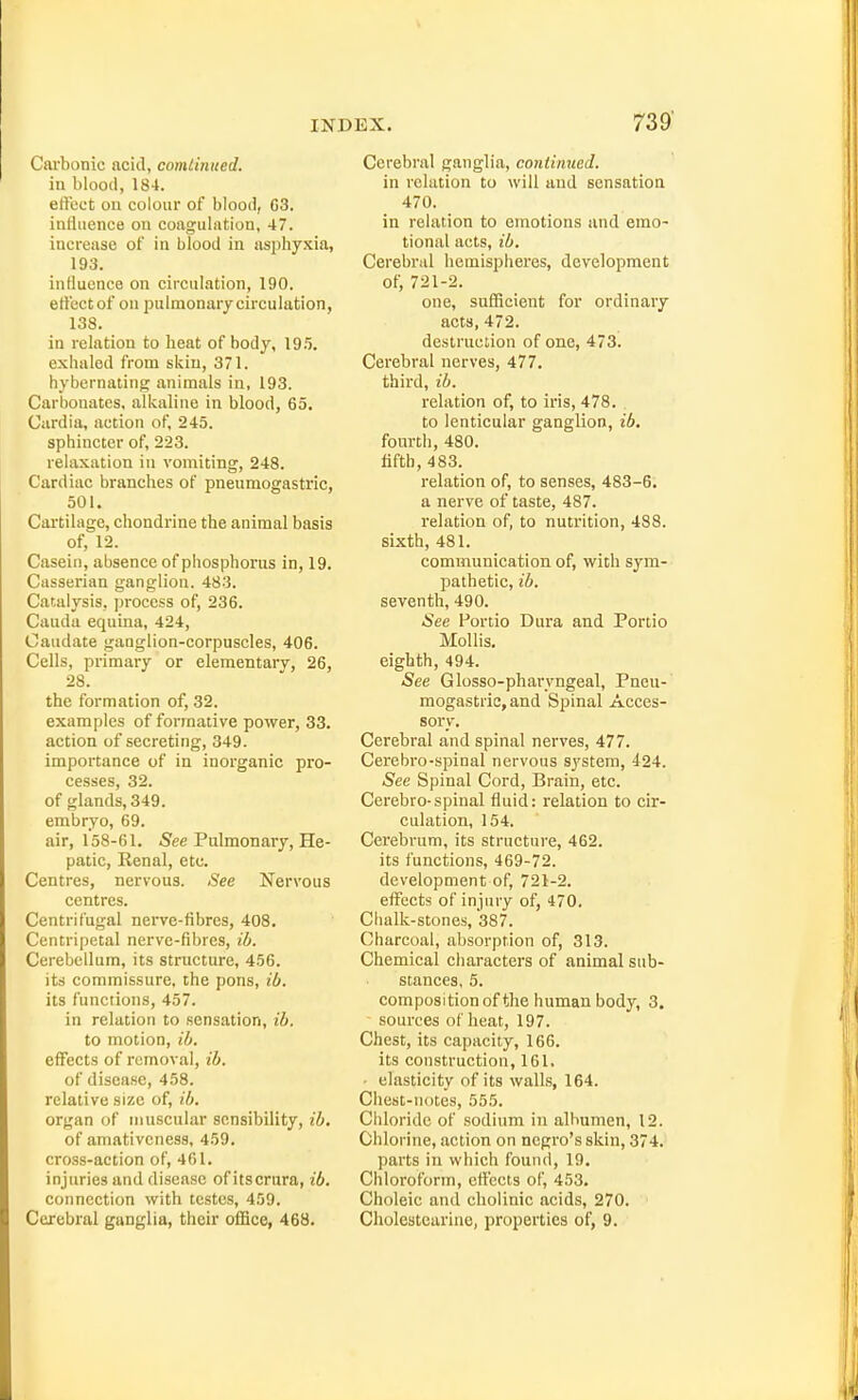 Carbonic acid, comiinued. in blood, 184. effect on colour of blood, G3. intiuence on coagulrttion, 47. increase of in blood in asphy.Kia, 193. intiuence on circulation, 190. ertectof on pulmonary circulation, 138. in relation to heat of body, 19.5. exhaled from skin, 371. hybernating animals in, 193. Carbonates, alkaline in blood, 65. Cardia, action of, 245. sphincter of, 223. relaxation in vomiting, 248. Cardiac branches of pneumogastric, 501. Cartilage, chondrine the animal basis of, 12. Casein, absence of phosphorus in, 19. Casserian ganglion. 483. Catalysis, process of, 236. Cauda equina, 424, Caudate ganglion-corpuscles, 406. Cells, primary or elementary, 26, 28. the formation of, 32. examples of formative power, 33. action of secreting, 349. importance of in inorganic pro- cesses, 32. of glands, 349. embryo, 69. air, 158-61. -See Pulmonary, He- patic, Eenal, etc. Centres, nervous. See Nervous centres. Centrifugal neive-fibres, 408, Centripetal nerve-fibres, il). Cerebellum, its structure, 456. its commissure, the pons, il>. its functions, 457. in relation to sensation, ib. to motion, ib. effects of removal, ib. of disease, 458. relative size of, ib. organ of muscular sensibility, ib, of amativcness, 459, cross-action of, 461. injuries and disease of itscrura, ib. connection with testes, 459. Cerebral ganglia, their office, 468. Cerebral ganglia, continued. in relation to will and sensation 470. in relation to emotions and emo- tional acts, ib. Cerebral hemispheres, development of, 721-2. one, sufficient for ordinary acts, 472. destruction of one, 473. Cerebral nerves, 477. third, ib. relation of, to iris, 478. to lenticular ganglion, ib. fourth, 480. fifth, 483. relation of, to senses, 483-6. a nerve of taste, 487. relation of, to nutrition, 488. sixth, 481. communication of, with sym- pathetic, ib. seventh, 490. See Portio Dura and Portio Mollis, eighth, 494. See Glosso-pharvngeal, Pneu- mogastric, and Spinal Acces- sory. Cerebral and spinal nerves, 477. Cerebro-spinal nervous Sj'Stera, 424. ^ee Spinal Cord, Brain, etc. Cerebro-spinal fluid: relation to cir- culation, 154. Cerebrum, its structure, 462. its functions, 469-72. development of, 721-2. effects of injury of, 470. Chalk-stones, 387. Charcoal, absorption of, 313. Chemical characters of animal sub- stances, 5. composition of the human body, 3. sources of heat, 197. Chest, its capacity, 166. its construction, 161. • elasticity of its walls, 164. Chest-notes, 555. Chloride of sodium in albumen, 12. Chlorine, action on negro's skin, 374. parts in which found, 19. Chloroform, effects of, 453. Choleic and cholinic acids, 270. Cholestearine, properties of, 9.