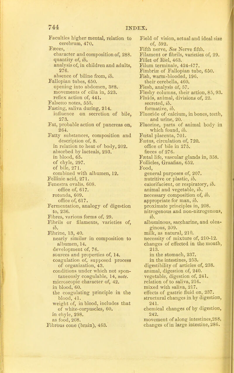 Faculties higher mental, relation to cerebrum, 470. Faeces, character and composition of, 288. quantity of, ib, anal3'sis of, in children and adults, 276. absence of biline from, ib. Fallopian tubes, 650. opening into abdomen, 3f?8. movements of cilia in, 523. reflex action of, 441. Falsetto notes, 555. Fasting, saliva during, 214. influence on secretion of bile, 273. Fat, probable action of pancreas on, 264. Fatty substances, composition and description of, 8. in relation to heat of body, 202. absorbed by lacteals, 293. in blood, 65. of chyle, 297. of bile, 271. combined with albumen, 12. Fellinic acid, 271. Fenestra ovalis, 608. ofiice of, 617. rotunda, 609. ofiice of, 617. Fermentation, analogy of digestion to, 236. Fibres, various forms of, 29. Fibrils or filaments, varieties of, ib. Fibrine, 13, 40. nearly similar in composition to albumen, 14. development of, 76. sources and properties of, 14. coagulation of, supposed process of organization, 43. conditions under which not spon- taneously coagulable, 14, note. microscopic character of, 42. in blood, 60. the coagulating principle in the blood, -11. weight of, in blood, includes that of white-corpuscles, 60. in chyle, 298. as food, 208. Fibrous coue (brain), 463. Field of vision, actual and ideal size of, 592. Fifth nerve, See Nerve fifth. Filament or fibrils, varieties of, 29. Fillet of Riel, 463. Filum terminale, 424-477. Fimbriaj of Fallopian tube, 650. Fish, warm-blooded, 196. their cerebella, 460. Flesh, analysis of, 57. Fleshy columns, their action, 85, 93. Fluids, animal, divisions of, 22. secreted, ib. formative, ib. Fluoride of calcium, in bones, teeth, and urine, 20. Fluorine, parts of animal body in which found, ib. Foetal placenta, 701. FoJtus, circulation of, 720. ofiice of bile in 275. faeces of 276. Faetal life, vascular glands in, 358. Follicles, Graafian, 652. Food, general purposes of, 207. nutritive or plastic, ib. calorifacient, or respiratory, ib. animal and vegetable, ib. necessary composition of, ib. appropriate for man, ib. proximate principles in, 208. nitrogenous and non-nitrogenous, ib. albuminous, sacchaiine, and olea- ginous, 209. milk, as natural, 210. necessity of mixture of, 210-12. changes of efiected in the mouth, 213. in the stomach, 237. in the intestines, 253. digestibility of articles of, 238. animal, digestion of, 240. vegetable, digestion of, 241. relation of to saliva, 216. mixed with saliva, 217. efiects of gastric fluid on, 237. structural changes in by digestion, 241. chemical changes of by digestion, 242. movement of along intestines,2S8. changes of in large intestine, 28C.