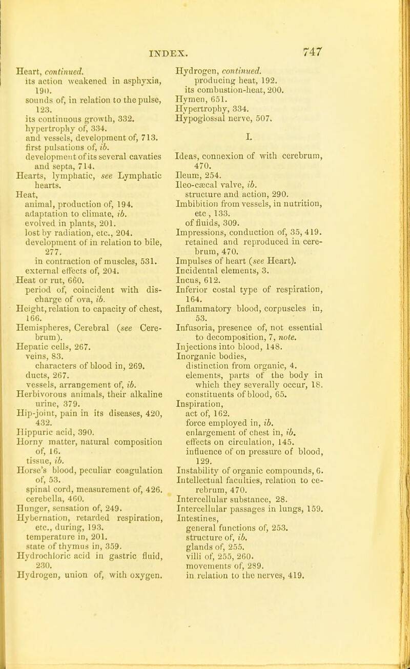Heart, continued. its action weakened in asphyxia, 190. sounds of, in relation to the pulse, 123. its continuous growth, 332. hypertrophy of, 334. and vessels, development of, 713. first pulsations of, ib. development of its several cavaties and septa, 714. Hearts, lymphatic, see Lymphatic hearts. Heat, animal, production of, 194. adaptation to climate, ib. evolved in plants, 201. lost by radiation, etc., 204. development of in relation to bile, 277. in contraction of muscles, 531. external effects of, 204. Heat or rut, 660. period of, coincident with dis- charge of ova, ib. Height, relation to capacity of chest, 166. Hemispheres, Cerebral (see Cere- brum). Hepatic cells, 267. veins, 83. characters of blood in, 269. ducts, 267. vessels, arrangement of, ib. Herbivorous animals, their alkaline urine, 379. Hip-joint, pain in its diseases, 420, 432. Hippuric acid, 390. Horny matter, natural composition of, 16. tissue, ib. Horse's blood, peculiar coagulation of, 53. spinal cord, measurement of, 426. cerebclla, 400. Hunger, sensation of, 249. Hybernation, retarded respiration, etc., during, 193. temperature in, 201. state of thymus in, 359. Hydrochloric acid in gastric fluid, 230. Hydrogen, union of, with oxygen. Hydrogen, continued. producing heat, 192. its combustion-heat, 200. Hymen, 651. Hypertrophy, 334. Hypoglossal nerve, 507. I. Ideas, connexion of with cerebrum, 470. Heum, 254. Ileo-ca;cal valve, ib. structure and action, 290. Imbibition from vessels, in nutrition, etc, 133. of fluids, 309. Impressions, conduction of, 35, 419. retained and reproduced in cere- brum, 470. Impulses of heart (see Heart). Incidental elements, 3. Incus, 612. Inferior costal type of respiration, 164. Inflammatoiy blood, corpuscles in, 53. Infusoria, presence of, not essential to decomposition, 7, note. Injections into blood, 148. Inorganic bodies, distinction from organic, 4. elements, parts of the body in which they severally occur, 18. constituents of blood, 65. Inspiration, act of, 162. force employed in, ib. enlargement of chest in, ib, effects on circulation, 145. influence of on pressure of blood, 129. Instability of organic compounds, 6. Intellectual faculties, relation to ce- rebrum, 470. Intercellular substance, 28. Intercellular passages in lungs, 159. Intestines, general functions of, 253. structure of, ib. glands of, 255. villi of, 255, 200. movements of, 289. in relation to the nerves, 419.
