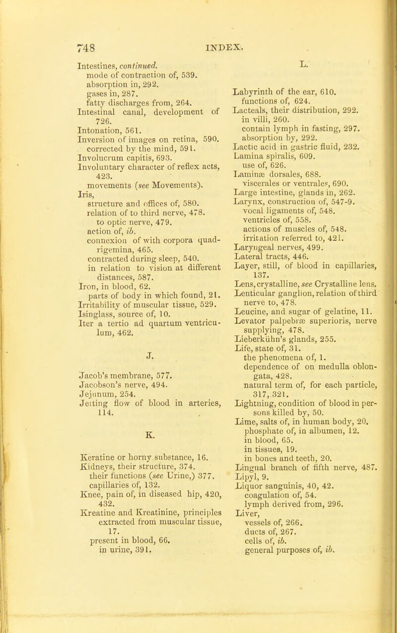 Intestines, continued. mode of contraction of, 539. absorption in, 292. gases in, 287. fatty discharges from, 264. Intestinal canal, development of 726. Intonation, 561. Inversion of images on retina, 590. corrected by the mind, 591. Involucrum capitis, 693. Involuntary character of reflex acts, 423. movements (see Movements). Iris, structure and ofBces of, 580. relation of to third nerve, 478. to optic nerve, 479. action of, ib. cotmexion of with corpora quad- rigemina, 465. contracted during sleep, 540. in relation to vision at dilFerent distances, 587. Iron, in blood, 62. parts of body in which found, 21. Irritability of muscular tissue, 529. Isinglass, source of, 10. Iter a tertio ad quarium ventricu- lum, 462. J. Jacob's membrane, 577. Jacobson's nerve, 494. Jejimum, 254. Jeiting flow of blood in arteries, 114. K, Keratine or horny substance, 16. Kidneys, their structure, 374. their functions (see Urine,) 377. capillaries of, 132. Knee, pain of, in diseased hip, 420, 432. Kreatine and Kreatinine, principles extracted froni muscular tissue, 17. present in blood, 66. in urine, 391. L. Labyrinth of the ear, 610. functions of, 624. Lacteals, their distribution, 292. in villi, 260. contain lymph in fasting, 297. absorption by, 292. Lactic acid in gastric fluid, 232. Lamina spiralis, 609. use of, 626. Laminaj dorsales, 688. viscerales or ventrales, 690. Large intestine, glands in, 262. Larynx, construction of, 547-9. vocal ligaments of, 548. ventricles of, 558. actions of muscles of, 548. irritation referred to, 421. Laryngeal nerves, 499. Lateral tracts, 446. Layer, still, of blood in capillaries, 137. Lens, crystalline, see Crystalline lens. Lenticular ganglion, relation ofihu-d nerve to, 478. Leucine, and sugar of gelatine, 11. Levator palpebrte superioris, nerve supplying, 478. Lieberkiihn's glands, 255. Life, state of, 31. the phenomena of, 1. dependence of on medulla oblon- gata, 428. natural term of, for each particle, 317, 321. Lightning, condition of blood in per- sons killed by, 50. Lime, salts of, in human body, 20. phosphate of, in albumen, 12. in blood, 65. in tissues, 19. in bones and teeth, 20. Lingual branch of fifth nerve, 487. Lipyl, 9. Liquor sanguinis, 40, 42. coagulation of, 54. lymph derived from, 296. Liver, vessels of, 266. ducts of, 267. cells of, ib. general purposes of, ib.