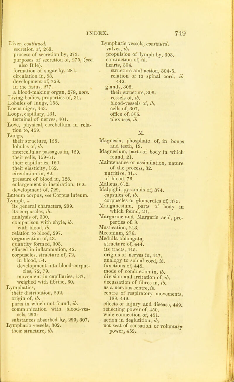 Liver, continued. secretion of, 269. process of secretion by, 273. purposes of secretion of, 275, (see also Bile). formation of sugar by, 281. circulation in, S3. development of, 728. in the foetus, 277. a blood-making organ, 278, note. Living bodies, properties of, 31. Lobules of lungs, 158. Locus niger, 463. Loops, capillary, 131. terminal of nerves, 401. Love, physical, cerebellum in rela- tion to, 453. Lungs, their structure, 158. lobules of, ib. intercellular passages in, 159. their cells, 159-61. their capillaries, 160. their elasticity, 162. circulation in, 82. pressure of blood in, 128. enlargement in inspiration, 162, development of, 729. Luteum corpus, see Corpus luteum. Lymph, - its general characters, 299. . its corpuscles, ib. analysis of, 300. comparison with chyle, ib. with blood, ib. relation to blood, 297. organization of, 43. quantity formed, 303. effused in inflammation, 42. corpuscles, structure of, 72. in blood, 54. development into blood-corpus- cles, 72, 79. movement in capillaries, 137. weighed with fibrine, 60. Lymphatics, their distribution, 292. origin of, ib. parts in which not found, ib. communication with blood-ves- sels, 293. substances absorbed by, 293, 307. Lymphatic vessels, 302. their structure, ib. Lymphatic vessels, continued. valves, ib. propulsion of lymph by, 303. contraction of, ib. hearts, 304. structure and action, 304-5, relation of to spinal cord, ib 442. glands, 305. their structure, 306. vessels of, ib. blood-vessels of, ib, cells of, 307. ofiBce of, 306, plexuses, ib. M, Magnesia, phosphate of, in bones and teeth, 19. Magnesium, parts of body in which found, 21. Maintenance or assimilation, nature of the process, 32. nutritive, 315, of blood, 76, Malleus, 612. Malpighi, pyramids of, 374. capsules of, ib. corpuscles or glomerules of, 375. Manganesium, parts of body in which found, 21, Margarine and Margaric acid, pro- perties of, 8. Mastication, 213. Meconium, 276. Medulla oblongata, structure of, 444. its tracts, 445. origins of nerves in, 447, analogy to spinal cord, ib. functions of, 448. mode of conduction in, ib. division and imtation of, ib. decussation of fibres in, ib. as a nervous centre, ib, centre of respiratory movements 188, 449. effects of injury and disease, 449. reflecting power of, 450. wide connection of, 451. action in deglutition, ib. not seat of sensation or voluntary power, 452.