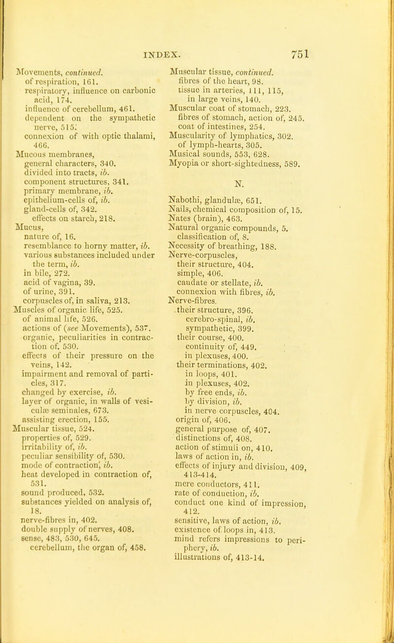 ^[ovements, continued. of respiration, ICl. respiratory, influence on carbonic acid, 174. influence of cerebellum, 461. dependent on the sympathetic nerve, 515.' connexion of with optic thalami, 46(). Mucous membranes, general characters, 340. divided into tracts, ib. component structures, 341. primary membrane, ib. epithelium-cells of, ib. gland-cells of, 342. effects on starch, 218. Mucus, nature of, 16. resemblance to homy matter, ib. various substances included under the term, ib. in bile, 272. acid of vagina, 39. of urine, 391. corpuscles of, in saliva, 213. Muscles of organic life, 525. of animal life, 526. actions of (see Movements), 537. organic, peculiarities in contrac- tion of, 530. effects of their pressure on the veins, 142. impairment and removal of parti- cles, 317. changed by exercise, ib. layer of organic, in walls of vesi- culaj seminales, 673. assisting erection, 155. Muscular tissue, 524. properties of, 529. irritability of, ib. peculiar sensibility of, 530. mode of contraction! ib. heat developed in contraction of, 531. sound produced, 532. substances yielded on analysis of, 18. nerve-fibres in, 402. double supply of nerves, 408, sense, 483, 530, 64.5. cerebellum, the organ of, 458. Muscular tissue, continued. fibres of the heart, 98. tissue in arteries. 111, 115, in large veins, 140. Muscular coat of stomach, 223. fibres of stomach, action of, 245. coat of intestines, 254. Musculai-ity of lymphatics, 302. of lymph-hearts, 305. Musical sounds, 553, 628. Myopia or short-sightedness, 589. N. Nabothi, glandula;, 651. Nails, chemical composition of, 15. Nates (brain), 463. Natural organic compounds, 5. classification of, 8. Necessity of breathing, 188. Nerve-corpuscles, their structm-e, 404. simple, 406. caudate or stellate, ib. connexion with fibres, ib. Nerve-fibres, .their structure, 396. cerebro-spinal, ib. sympathetic, 399. their course, 400. continuity of, 449. in plexuses, 400. their terminations, 402. in loops, 401. in plexuses, 402. by free ends, ib. by division, ib. in nei've corpuscles, 404. origin of, 406. general purpose of, 407. distinctions of, 408. action of stimuli on, 410. laws of action in, ib. effects of injury and division, 409, 413-414. mere conductors, 411. rate of conduction, ib. conduct one kind of impression, 412. sensitive, laws of action, ib. existence of loops in, 413. mind refers impressions to peri- phery, ib, illustrations of, 413-14.