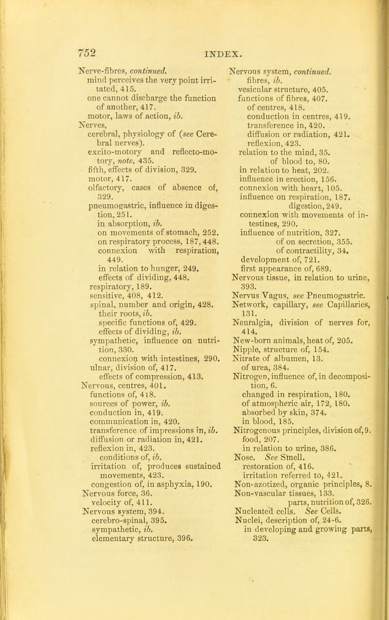 Nerve-fibres, continued. mind perceives the very point irri- tated, 415. one cannot discharge the function of another, 417. motor, laws of action, ib. Nerves, cerebral, physiology of (see Cere- bral nerves). csLcito-motory and reflecto-mo- tory, note, 435. fifth, effects of division, 329. motor, 417. olfactory, cases of absence of, 329. pneumogastric, influence in diges- tion, 251. in absorption, ib. on movements of stomach, 252, on respii'atory process, 187,448. connexion with respiration, 449. in relation to hunger, 249. effects of dividing, 448, respiratory, 189. sensitive, 408, 412. spinal, number and origin, 428. their roots, ib. specific functions of, 429. effects of dividing, ib. sympathetic, influence on nutri- tion, 330. connexion with intestines, 290. nlnar, division of, 417. effects of compression, 413. Nervous, centres, 401. functions of, 4i8. sources of power, ib. conduction in, 419. communication in, 420. transference of impressions in, ib. diffusion or radiation in, 421, reflexion in, 423. conditions of, ib. irritation of, produces sustained movements, 423. congestion of, in asphyxia, 190. Nervous force, 36. velocity of, 411. Nervous system, 394. cerebro-spinal, 395. sympathetic, ib. elementary structure, 396. Nei-vous system, continued. fibres, ib. vesicular structure, 405. functions of fibres, 407. of centres, 418. conduction in centres, 419. transference in, 420, diffusion or radiation, 421. reflexion, 423. relation to the mind, 35. of blood to, 80. in relation to heat, 202. influence in erection, 156. connexion with heart, 105. influence on respiration, 187, digestion, 249, connexion with movements of in- testines, 290. influence of nutrition, 327, of on secretion, 355. of contractility, 34. development of, 721. first appearance of, 689. Nervous tissue, in relation to urine, 393. Nervus Vagus, see Pneumogastric. Network, capillary, see Capillaries, 131. Neuralgia, division of nerves for, 414. New-born animals, heat of, 205. Nipple, structure of, 154, Nitrate of albumen, 13. of urea, 384. Nitrogen, influence of, in decomposi- tion, 6. changed in respiration, 180. of atmospheric air, 172, 180. absorbed by skin, 374. in blood, 185. Nitrogenous principles, division of,9. food, 207. in relation to urine, 386. Nose. See Stnell, restoration of, 416. irritation referred to, 421. Non-azotized, organic principles, 8. Non-vascular tissues, 133. parts, nutrition of, 326. Nucleated cells. See Cells, Nuclei, description of, 24-6, in developing and growing pai'ts, 823.