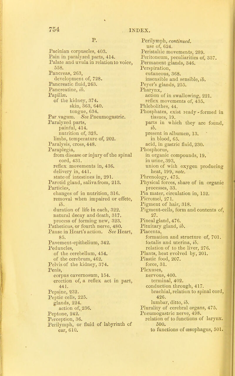 P. Pacinian corpuscles, 403. Pain in paralyzed parts, 414. Palate and uvula in relation to voice, 558. Pancreas, 263, development of, 728. Pancreatic fluid, 263. Pancreatine, ib. Papillae. of the kidney, 374. skin, 363, 640. tongue, 634. Par vagum. See Pneumogastric. Paralyzed parts, painful, 414. nutrition of, 328. limbs, temperature of, 202. Paralysis, cross, 448, Paraplegia, from disease or injury of the spinal cord, 431. reflex movements in, 436. delivery in, 441. state of intestines in, 291. Parotid gland, saliva from, 213. Particles, changes of ia nutrition, 316. removal when impaired or effete, ib. duration of life in each, 322. natural decay and death, 317. process of forming new, 323. Patheticus, or fourth nerve, 480. Pause in Heart's action. See Heart, 85. Pavement-epithelium, 342. Peduncles, of the cerebellum, 454. of the cerebrum, 462. Pelvis of the kidney, 374. Penis, corpus cavernosum, 154. erection of, a reflex act in part, 441. Pepsine, 232. Peptic cells, 225. glands, 224. action of,_236. Peptone, 242.' Perception, 36. Perilymph, or fluid of labyrinth of ear, 610. Perilymph, continued. use of, 624. Peristaltic movements, 289. Peritoneum, ])eculiarities of, 337. Permanent glands, 346. Perspiration, cutaneous, 368. insensible and sensible, iJ. Peyer's glands, 255. Pharynx, action of in swallowing, 221. reflex movements of, 435. PhleboUthes, 44. Phosphates, exist leady-formed in tissues, 19. parts in which they are found, ih. present in albumen, 13. in blood, 65. acid, in gastric fluid, 230. Phosphorus, in organic compounds, 19. in urine, 393. union of with oxygen producing heat, 199, note. Phrenology, 475. Physical forces, share of in organic processes, 33. Pia mater, circulation in, 152. Picromel, 271. Pigment of hair, 318. Pigment-cells, form and contents of, 27. Pineal gland, 476. Pituitary gland, ib. Placenta, formation and structure of, 701. foitalis and uterina, ib. relation of to the liver, 276. Plants, heat evolved by, 201. Plastic food, 207. force, 31. Plexuses, nervous, 400. terminal, 402. conduction through, 417. brachial, relation to spinal cord, 426. lumbar, ditto, ib. Plurality of cerebral organs, 475. Pneumogastric nerve, 498. relation of to functions of larynx. 500. to functions of oesophagus, 501.
