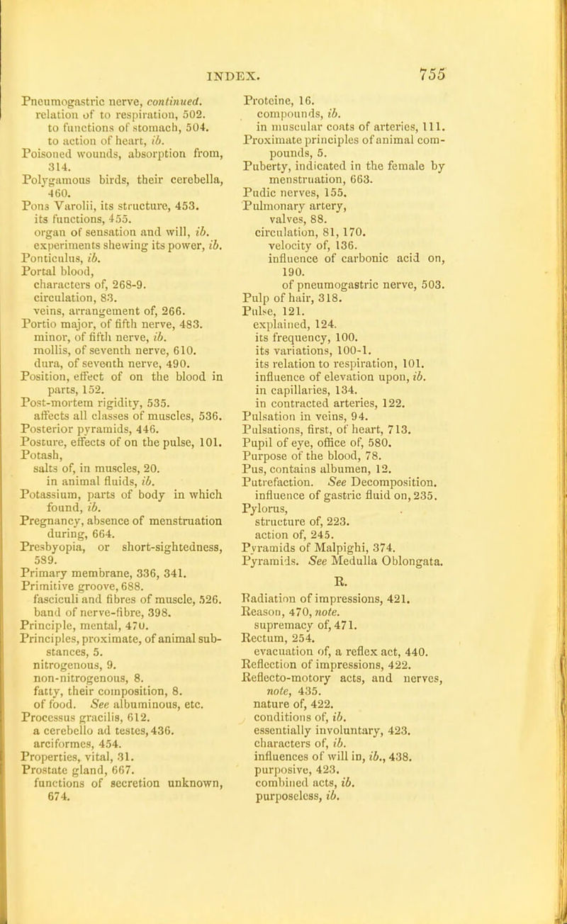 Pneumogastric nerve, continued. relation of to respiration, 502. to functions of stomach, 504. to action of heart, ib. Poisoned wounds, absorption from, 314. Pol^^gamous birds, their cerebella, 460. Pona Varolii, its structure, 453. its functions, 455. organ of sensation and will, ib. experiments shewing its power, ib. Ponticulus, ib. Portal blood, characters of, 268-9. circulation, 83. veins, arrangement of, 266. Portio major, of fifth nerve, 483. minor, of fifth nerve, ib. mollis, of seventh nerve, 610. dura, of seventh nerve, 490. Position, effect of on the blood in parts, 152. Post-mortem rigidity, 535. affects all classes of muscles, 536. Posterior pyramids, 446. Posture, effects of on the pulse, 101. Potash, salts of, in muscles, 20. in animal fluids, ib. Potassium, parts of body in which found, ib. Pregnancy, absence of menstruation during, 664. Presbyopia, or short-sightedness, 589. Primary membrane, 336, 341. Primitive groove, 688. fasciculi and fibres of muscle, 526. band of nerve-fibre, 398. Principle, mental, 4u. Principles, proximate, of animal sub- stances, 5. nitrogenous, 9. non-nitrogenous, 8. fatty, their composition, 8. of food. See albuminous, etc. Processus gracilis, 612. a cerebello ad testes, 436. arci formes, 454. Properties, vital, 31. Prostate gland, 667. functions of secretion unknown, 674. Protcine, 16. compounds, ib. in nmscular coats of arteries, 111. Proximate principles of animal com- pounds, 5. Puberty, indicated in the female by menstruation, 663. Pudic nerves, 155. Pidmonary artery, valves, 88. circulation, 81, 170. velocity of, 136. influence of carbonic acid on, 190. of pneumogastric nerve, 503. Pulp of hair, 318. Pulse, 121. explained, 124. its frequency, 100. its variations, 100-1. its relation to respiration, 101. influence of elevation upon, ib. in capillaries, 134. in contracted arteries, 122. Pulsation in veins, 94. Pulsations, first, of heart, 713. Pupil of eye, office of, 580. Purpose of the blood, 78. Pus, contains albumen, 12. Putrefaction. See Decomposition, influence of gastric fluid on, 235. Pyloras, structure of, 223. action of, 245. Pyramids of Malpighi, 374. Pyramids. See Medulla Oblongata. E. Eadiation of impressions, 421. Reason, 470, note. supremacy of, 471. Rectum, 254. evacuation of, a reflex act, 440. Reflection of impressions, 422. Reflecto-motory acts, and nerves, note, 435. nature of, 422. conditions of, ib. essentially involuntary, 423. characters of, ib. influences of will in, ib., 438. purposive, 423. combined acts, ib. purposeless, ib.